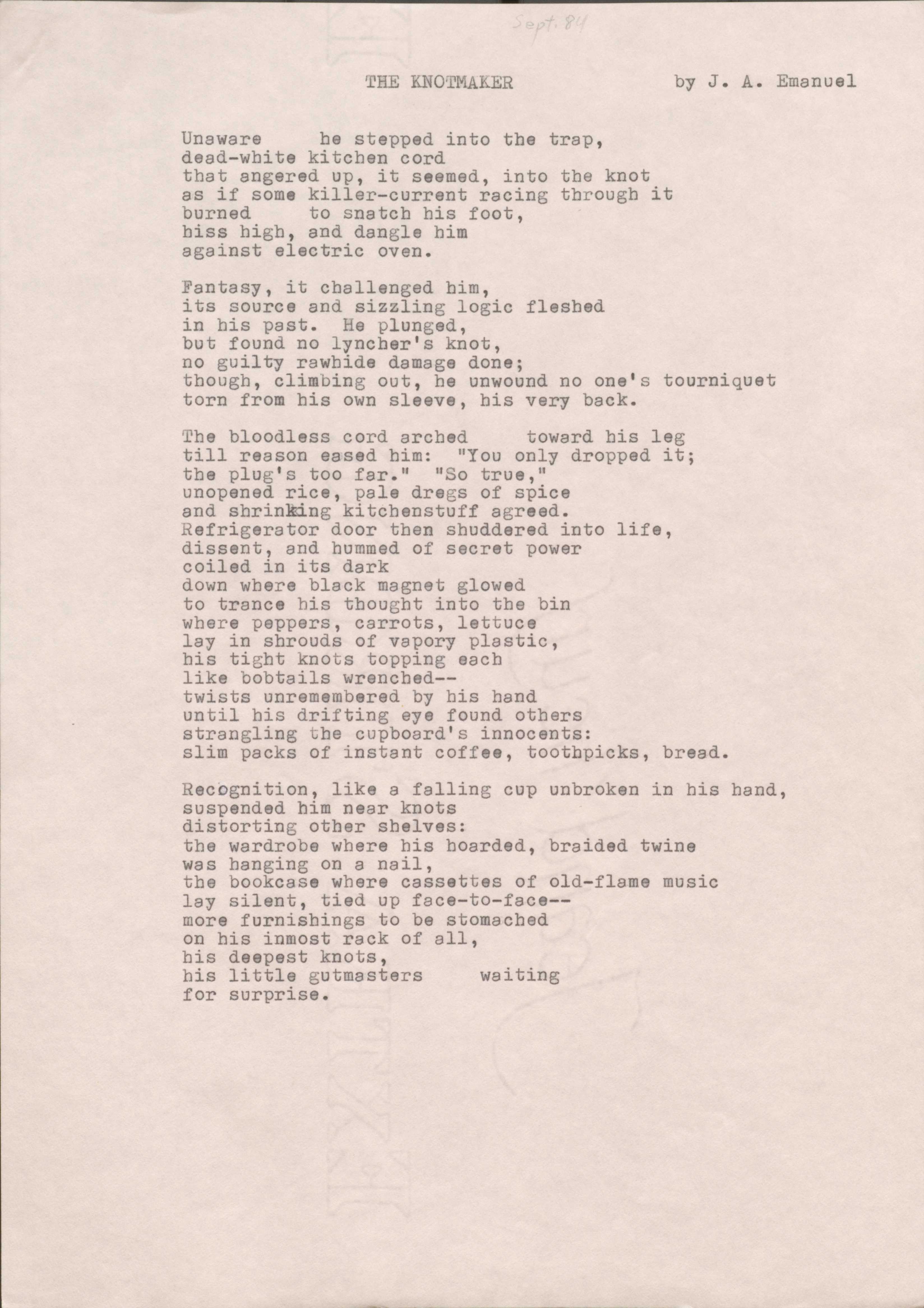 THE KNOTMAKER   
by J. A. Emanuel

Unaware he stepped into the trap, 
dead-white kitchen cord 
that angered up, it seemed, into the knot 
as if some killer-current racing through it 
burned to snatch his foot, 
hiss high, and dangle him 
against electric oven.

Fantasy, it challenged him, 
its source and sizzling logic fleshed 
in his past. He plunged, 
but found no lyncher's knot, 
no guilty rawhide damage done; 
though, climbing out, he unwound no one's tourniquet torn from his own sleeve, his very back.

The bloodless cord arched  toward his leg 
till reason eased him: "You only dropped it; 
the plug's too far." "So true," 
unopened rice, pale dregs of spice 
and shrinking kitchenstuff agreed. 
Refrigerator door then shuddered into life, 
dissent, and hummed of secret power 
coiled in its dark 
down where black magnet glowed 
to trance his thought into the bin 
where peppers, carrots, lettuce 
lay in shrouds of vapory plastic, 
his tight knots topping each 
like bobtails wrenched--
twists unremembered by his hand 
until his drifting eye found others 
strangling the cupboard's innocents:
slim packs of instant coffee, toothpicks, bread.

Recognition, like a falling cup unbroken in his hand, suspended him near knots 
distorting other shelves:
the wardrobe where his hoarded, braided twine 
was hanging on a nail, 
the bookcase where cassettes of old-flame music 
lay silent, tied up face-to-face--
more furnishings to be stomached 
on his inmost rack of all, 
his deepest knots, 
his little gutmasters  waiting 
for surprise.
