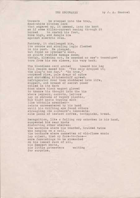 THE KNOTMAKER   
by J. A. Emanuel

Unaware he stepped into the trap, 
dead-white kitchen cord 
that angered up, it seemed, into the knot 
as if some killer-current racing through it 
burned to snatch his foot, 
hiss high, and dangle him 
against electric oven.

Fantasy, it challenged him, 
its source and sizzling logic fleshed 
in his past. He plunged, 
but found no lyncher's knot, 
no guilty rawhide damage done; 
though, climbing out, he unwound no one's tourniquet torn from his own sleeve, his very back.

The bloodless cord arched  toward his leg 
till reason eased him: "You only dropped it; 
the plug's too far." "So true," 
unopened rice, pale dregs of spice 
and shrinking kitchenstuff agreed. 
Refrigerator door then shuddered into life, 
dissent, and hummed of secret power 
coiled in its dark 
down where black magnet glowed 
to trance his thought into the bin 
where peppers, carrots, lettuce 
lay in shrouds of vapory plastic, 
his tight knots topping each 
like bobtails wrenched--
twists unremembered by his hand 
until his drifting eye found others 
strangling the cupboard's innocents:
slim packs of instant coffee, toothpicks, bread.

Recognition, like a falling cup unbroken in his hand, suspended him near knots 
distorting other shelves:
the wardrobe where his hoarded, braided twine 
was hanging on a nail, 
the bookcase where cassettes of old-flame music 
lay silent, tied up face-to-face--
more furnishings to be stomached 
on his inmost rack of all, 
his deepest knots, 
his little gutmasters  waiting 
for surprise.

