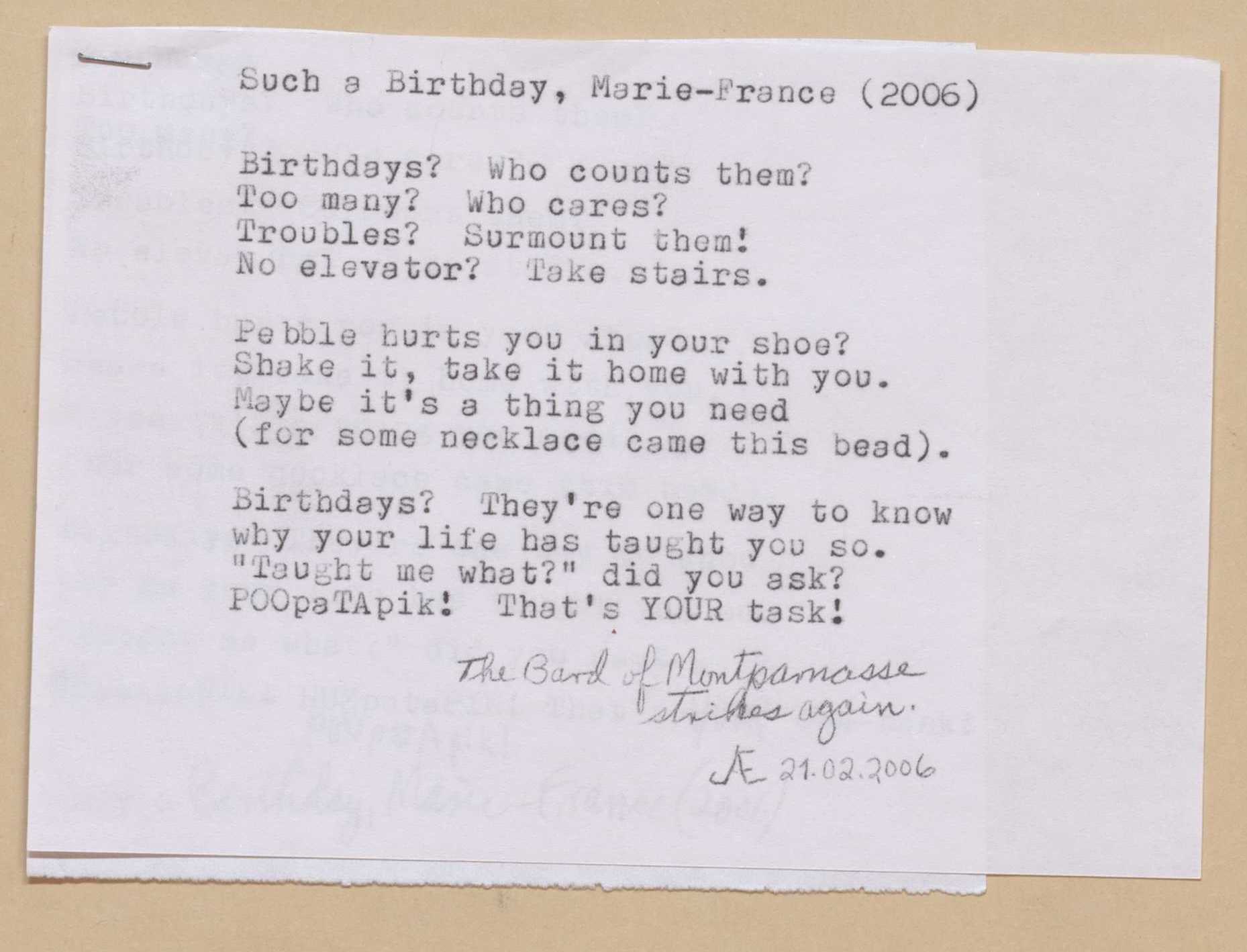 Such a Birthday, Marie-France (2006)

Birthdays? Who counts them?
Too many? Who cares?
Troubles? Surmount them!
No elevator? Take stairs.

Pebble hurts you in your shoe?
Shake it, take it home with you.
Maybe it’s a thing you need
(for some necklace came this bead). 

Birthdays? They’re one way to know
why your life has taught you so.
“Taught me what?” did you ask?
POOpaTApik! That’s your task!

[*The Bard of Montparnasse strikes again. 21.02.2006*]

