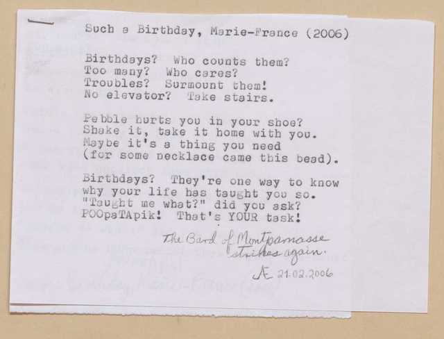 Such a Birthday, Marie-France (2006)

Birthdays? Who counts them?
Too many? Who cares?
Troubles? Surmount them!
No elevator? Take stairs.

Pebble hurts you in your shoe?
Shake it, take it home with you.
Maybe it’s a thing you need
(for some necklace came this bead). 

Birthdays? They’re one way to know
why your life has taught you so.
“Taught me what?” did you ask?
POOpaTApik! That’s your task!

[*The Bard of Montparnasse strikes again. 21.02.2006*]

