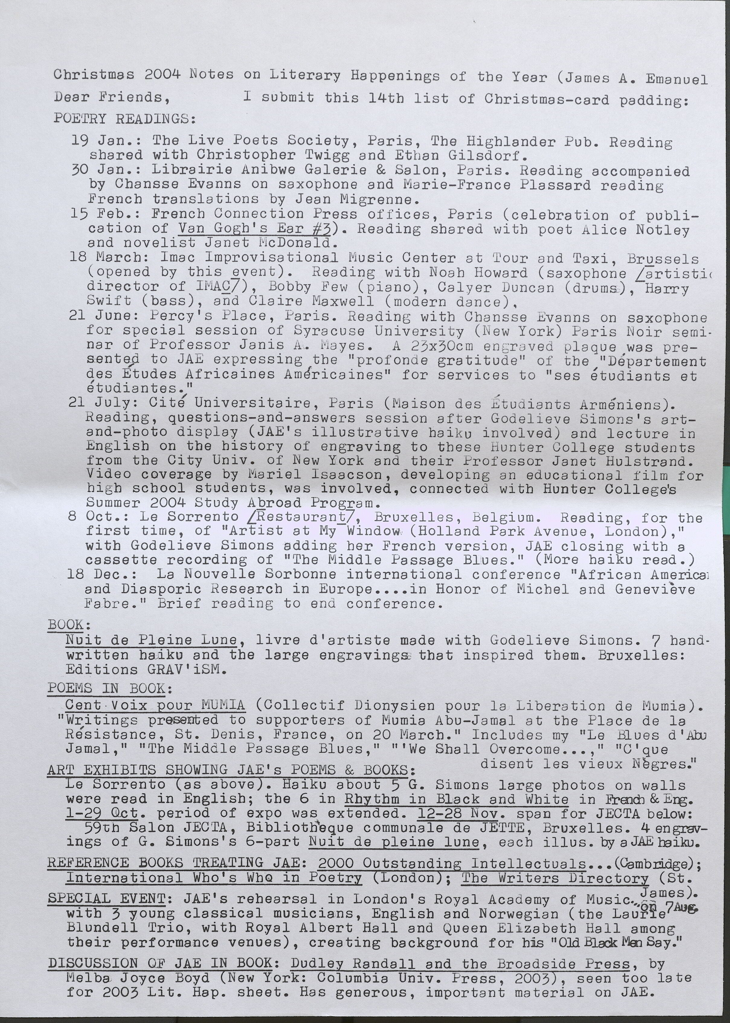 Christmas 2004 Notes on Literary Happenings of the Year (James A. Emanuel Dear Friends, I submit this 14th list of Christmas-card padding: POETRYREADINGS: 19 Jan.: The Live Poets Society, Paris, The Highlander Pub. Reading shared with Christopher Twigg and Ethan Gilsdorf. 30 Jan.: Librairie Anibwe Galerie & Salon, Paris. Reading accompanied by Chansse Evanns on saxophone and Marie-France Plassard reading French translations by Jean Migrenne. 15 Feb.: French Connection Press offices, Paris (celebration of publication of Van Gogh's Ear #3). Reading shared with poet Alice Notley and novelist Janet McDonald. 18 March: Ima c Improvisa tionaJ. Music Oen ter at t 'our and Taxi, Brussels (opened by this event). Reading with Noah Howard (saxophone /artistc director of IMAC/), Bobby .Few (piano), Calyer Duncan (drums), Harry Swift (bass), and Claire Maxwell (modern dance). 21 June: Percy's Place, Paris. Reading with Chansse Evanns on saxophone for special session of Syracuse University (New York) Paris Noir seminar of Professor Janis A. Mayes. A 23x30cm engraved plaque was presented to JAE expressing the "profond e gratitude" of the 11 Departement des Etudes Africaines AmEfricaines" for services to "ses etudiants et etudiantes." 21 July: Cit/ Universitaire, Faris (Maison des 1tudiants Armeniens). Reading, questions-and-answers session after Godelieve Simons's artand- photo display (JAE's illustrative haiku involved) and lecture in English on the history of engraving to these hunter College students from the City Univ. of New York and their Professor Janet Hulstrand. Video coverage by Mariel Isaacson, developing an educational film for high school students, was involved, connected with Hunter College's Summer 2004 Study Abroad Program. 8 Oct.: Le Sorrento [Restaurant], Bruxelles, Belgium. Reading, for the first time, of "Artist at My Window (Holland Park Avenue, London)," witb Godelieve Simons adding her French version, JAE closing with a cassette recording of "The Middle Passage Blues." (More haiku read.) 18 Dec.: La Nouvelle Sorbonne international conference "African America: and Diasporic Research in Europe .... in Honor of Michel and Genevieve Fabre." Brief reading to end conference. BOOK: ---WU-it de Pleine Lune, livre d'artiste made with Godelieve Simons. 7 handwritten haiku and the large engravings that inspired them. Bruxelles: Editions GRAV'iSM. POEMS IN BOOK: Cent voix pour MUMIA (Collectif Dionysien pour la Liberation de Mumia). "Writings presented to supporters of Mumia Abu-Jamal at the Place de la Resistance, St. Denis, France, on 20 March." Includes my 11Le Blues d 'Abu Jamal," 11 The Middle Passage Blues," "'We Shall Overcome ... ," "C'que ART EXHIBITS SHOWING JAE' s POEMS & BOOKS: disent les vieux Negres." Le Sorrento (as above). Haiku about 5 G. Simons large photos on walls were read in English; the 6 in Rhythm in Black and White in French & Eng. 1-29 Oct. period of expo was extended. 12-28 Nov. span for JECTA below: 59th Salon JECTA, Bibliotheque communale de JETTE, Bruxelles. 4 engravings of G. Simons' s 6-part Nuu i t de pleine lune, each illus. by a JAE haiku. REFERENCE BOOKS TREATING JAE: 2000 Outstanding lntellectuals ... (Cambridge); International Who's Who in Poetry (London); The Writers Directory (St. SPECIAL EVENT: JAE' s rehearsal in London's Royal Academy of Music James). with 3 young classical musicians, English and Norwegian (the Laurie Blundell Trio, with Royal Albert Hall and Queen Elizabeth Hall among their performance venues), creating background for his 11 01d Black Men Say." DISCUSSION OF JAE IN BOOK: Dudle. Randall and the Broadside Press, by Melba Joyce Boyd (New York: Columbia Univ. Press, 2003, seen too late for 2003 Lit. Hap. sheet. Has generous, important material on JAE.