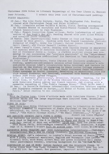 Christmas 2004 Notes on Literary Happenings of the Year (James A. Emanuel Dear Friends, I submit this 14th list of Christmas-card padding: POETRYREADINGS: 19 Jan.: The Live Poets Society, Paris, The Highlander Pub. Reading shared with Christopher Twigg and Ethan Gilsdorf. 30 Jan.: Librairie Anibwe Galerie & Salon, Paris. Reading accompanied by Chansse Evanns on saxophone and Marie-France Plassard reading French translations by Jean Migrenne. 15 Feb.: French Connection Press offices, Paris (celebration of publication of Van Gogh's Ear #3). Reading shared with poet Alice Notley and novelist Janet McDonald. 18 March: Ima c Improvisa tionaJ. Music Oen ter at t 'our and Taxi, Brussels (opened by this event). Reading with Noah Howard (saxophone /artistc director of IMAC/), Bobby .Few (piano), Calyer Duncan (drums), Harry Swift (bass), and Claire Maxwell (modern dance). 21 June: Percy's Place, Paris. Reading with Chansse Evanns on saxophone for special session of Syracuse University (New York) Paris Noir seminar of Professor Janis A. Mayes. A 23x30cm engraved plaque was presented to JAE expressing the "profond e gratitude" of the 11 Departement des Etudes Africaines AmEfricaines" for services to "ses etudiants et etudiantes." 21 July: Cit/ Universitaire, Faris (Maison des 1tudiants Armeniens). Reading, questions-and-answers session after Godelieve Simons's artand- photo display (JAE's illustrative haiku involved) and lecture in English on the history of engraving to these hunter College students from the City Univ. of New York and their Professor Janet Hulstrand. Video coverage by Mariel Isaacson, developing an educational film for high school students, was involved, connected with Hunter College's Summer 2004 Study Abroad Program. 8 Oct.: Le Sorrento [Restaurant], Bruxelles, Belgium. Reading, for the first time, of "Artist at My Window (Holland Park Avenue, London)," witb Godelieve Simons adding her French version, JAE closing with a cassette recording of "The Middle Passage Blues." (More haiku read.) 18 Dec.: La Nouvelle Sorbonne international conference "African America: and Diasporic Research in Europe .... in Honor of Michel and Genevieve Fabre." Brief reading to end conference. BOOK: ---WU-it de Pleine Lune, livre d'artiste made with Godelieve Simons. 7 handwritten haiku and the large engravings that inspired them. Bruxelles: Editions GRAV'iSM. POEMS IN BOOK: Cent voix pour MUMIA (Collectif Dionysien pour la Liberation de Mumia). "Writings presented to supporters of Mumia Abu-Jamal at the Place de la Resistance, St. Denis, France, on 20 March." Includes my 11Le Blues d 'Abu Jamal," 11 The Middle Passage Blues," "'We Shall Overcome ... ," "C'que ART EXHIBITS SHOWING JAE' s POEMS & BOOKS: disent les vieux Negres." Le Sorrento (as above). Haiku about 5 G. Simons large photos on walls were read in English; the 6 in Rhythm in Black and White in French & Eng. 1-29 Oct. period of expo was extended. 12-28 Nov. span for JECTA below: 59th Salon JECTA, Bibliotheque communale de JETTE, Bruxelles. 4 engravings of G. Simons' s 6-part Nuu i t de pleine lune, each illus. by a JAE haiku. REFERENCE BOOKS TREATING JAE: 2000 Outstanding lntellectuals ... (Cambridge); International Who's Who in Poetry (London); The Writers Directory (St. SPECIAL EVENT: JAE' s rehearsal in London's Royal Academy of Music James). with 3 young classical musicians, English and Norwegian (the Laurie Blundell Trio, with Royal Albert Hall and Queen Elizabeth Hall among their performance venues), creating background for his 11 01d Black Men Say." DISCUSSION OF JAE IN BOOK: Dudle. Randall and the Broadside Press, by Melba Joyce Boyd (New York: Columbia Univ. Press, 2003, seen too late for 2003 Lit. Hap. sheet. Has generous, important material on JAE.