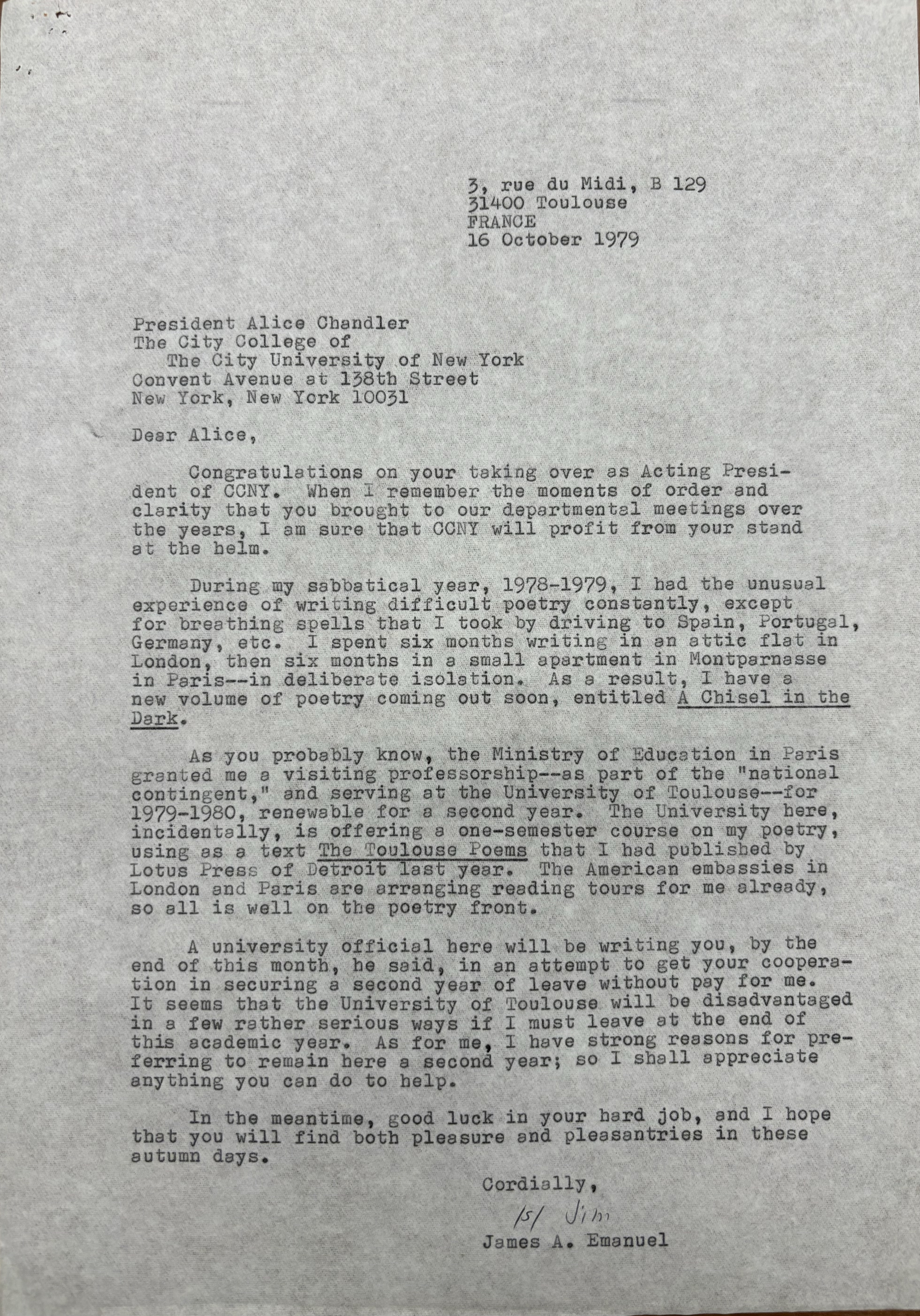 3, rue du Midi, B 129
      31400 Toulouse
      FRANCE
      
      16 October 1979

President Alice Chandler
The City College of
 The City University of New York
Convent Avenue at 138th Street
New York, New York 10031

Dear Alice,

 Congratulations on your taking over as Acting Presi-
dent of CCNY. When I remember the moments of order and 
clarity that you brought to our departmental meetings over
the years, I am sure that CCNY will profit from your stand
at the helm.

 During my sabbatical year, 1978-1978, I had the unusual
experience of writing difficult poetry constantly, except
for breathing spells that I took by driving to Spain, Portugal,
Germany, etc. I spent six months writing in an attic flat in 
London, then six months in a small apartment in Montparnasse
in Paris--in deliberate isolation. As a result, I have a
new volume of poetry coming out soon, entitled A Chisel in the
Dark. 

 As you probably know, the Ministry of Education in Paris
granted me a visiting professorship--as part of the "national
contingent," and serving at the University of Toulouse--for
1979-1980, renewable for a second year. The University here,
incidentally, is offering a one-semester course on my poetry,
using as a text The Toulouse Poems that I had published by
Lotus Press of Detroit last year. The American embassies in London and Paris are arranging reading tours for me already,
so all is well on the poetry front.

 A university official here will be writing to you, by the 
end of this month, he said, in an attempt to get your cooperat-
tion in securing a second year of leave without pay for me.
It seems that the University of Toulouse will be disadvantaged
in a few rather serious ways if I must leave at the end of
this academic year. As for me, I have strong reasons for pre-
ferrring to remain here a second year; so I shall appreciate
anything you can do to help.

 In the meantime, good luck in your hard job, and I hope
that you will find both pleasure and pleasantries in these
autumn days.
      Cordially,

      [signature - Jim]

      James A. Emanuel
