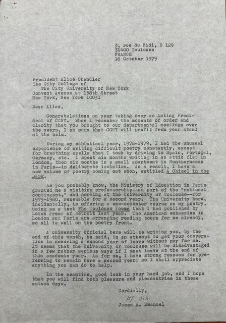 3, rue du Midi, B 129
      31400 Toulouse
      FRANCE
      
      16 October 1979

President Alice Chandler
The City College of
 The City University of New York
Convent Avenue at 138th Street
New York, New York 10031

Dear Alice,

 Congratulations on your taking over as Acting Presi-
dent of CCNY. When I remember the moments of order and 
clarity that you brought to our departmental meetings over
the years, I am sure that CCNY will profit from your stand
at the helm.

 During my sabbatical year, 1978-1978, I had the unusual
experience of writing difficult poetry constantly, except
for breathing spells that I took by driving to Spain, Portugal,
Germany, etc. I spent six months writing in an attic flat in 
London, then six months in a small apartment in Montparnasse
in Paris--in deliberate isolation. As a result, I have a
new volume of poetry coming out soon, entitled A Chisel in the
Dark. 

 As you probably know, the Ministry of Education in Paris
granted me a visiting professorship--as part of the "national
contingent," and serving at the University of Toulouse--for
1979-1980, renewable for a second year. The University here,
incidentally, is offering a one-semester course on my poetry,
using as a text The Toulouse Poems that I had published by
Lotus Press of Detroit last year. The American embassies in London and Paris are arranging reading tours for me already,
so all is well on the poetry front.

 A university official here will be writing to you, by the 
end of this month, he said, in an attempt to get your cooperat-
tion in securing a second year of leave without pay for me.
It seems that the University of Toulouse will be disadvantaged
in a few rather serious ways if I must leave at the end of
this academic year. As for me, I have strong reasons for pre-
ferrring to remain here a second year; so I shall appreciate
anything you can do to help.

 In the meantime, good luck in your hard job, and I hope
that you will find both pleasure and pleasantries in these
autumn days.
      Cordially,

      [signature - Jim]

      James A. Emanuel
