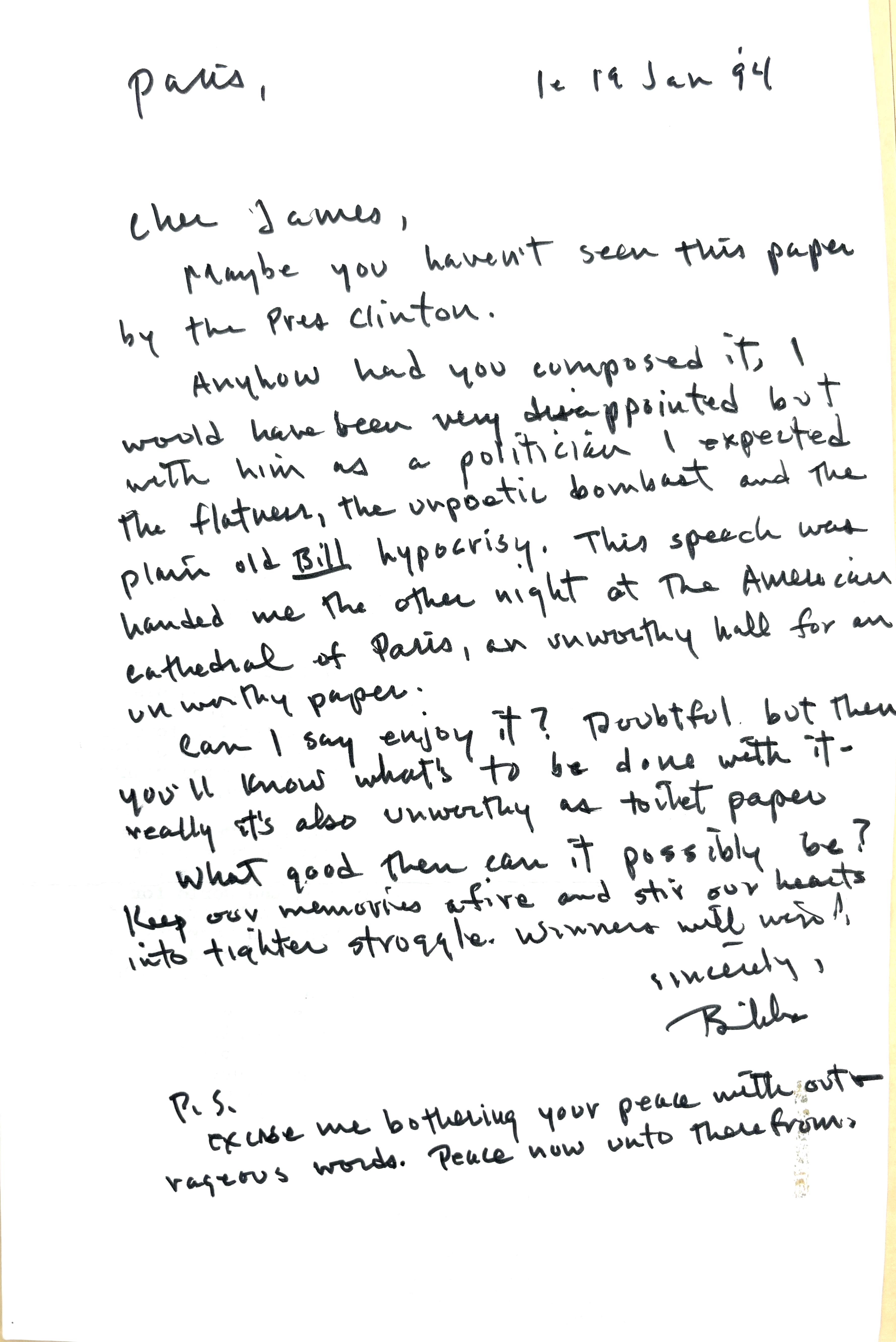 Paris,         le 19 Jan '94

Cher James,

 Maybe you haven't seen this paper
by the Pres Clinton.

 Anyhow had you composed it, I 
would have been very disappointed but
with him as a politician I expected
the flatness, the unpoetic bombast and the
plain Bill hypocrisy. This speech was
handed me the other night at the American
Cathedral of Paris, an unworthy hall for an
unworthy paper.

 Can I say I enjoy it? Doubtful but then
you'll know what's to be done with it - 
really it's also unworthy as toilet paper.

 What good then can it possibly be?
Keep our memories afire and stir our hearts
into tighter struggle. Winners will win!

    Sincerely,

    Bibbs

P. S. 

Excuse me bothering your peace with out
rageous words. Pace now unto therefrom

