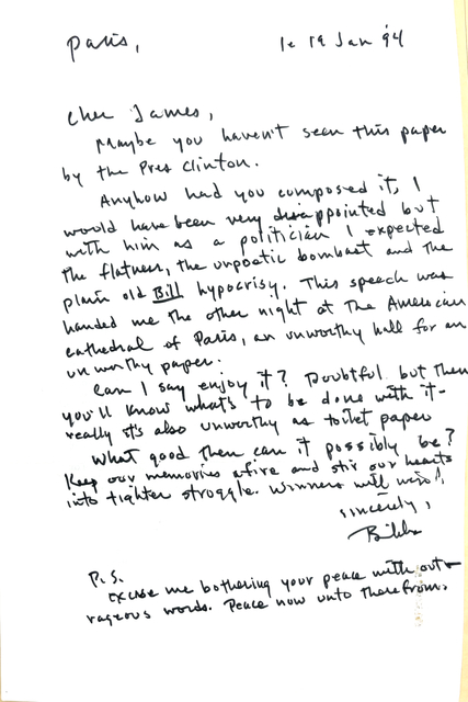 Paris,         le 19 Jan '94

Cher James,

 Maybe you haven't seen this paper
by the Pres Clinton.

 Anyhow had you composed it, I 
would have been very disappointed but
with him as a politician I expected
the flatness, the unpoetic bombast and the
plain Bill hypocrisy. This speech was
handed me the other night at the American
Cathedral of Paris, an unworthy hall for an
unworthy paper.

 Can I say I enjoy it? Doubtful but then
you'll know what's to be done with it - 
really it's also unworthy as toilet paper.

 What good then can it possibly be?
Keep our memories afire and stir our hearts
into tighter struggle. Winners will win!

    Sincerely,

    Bibbs

P. S. 

Excuse me bothering your peace with out
rageous words. Pace now unto therefrom

