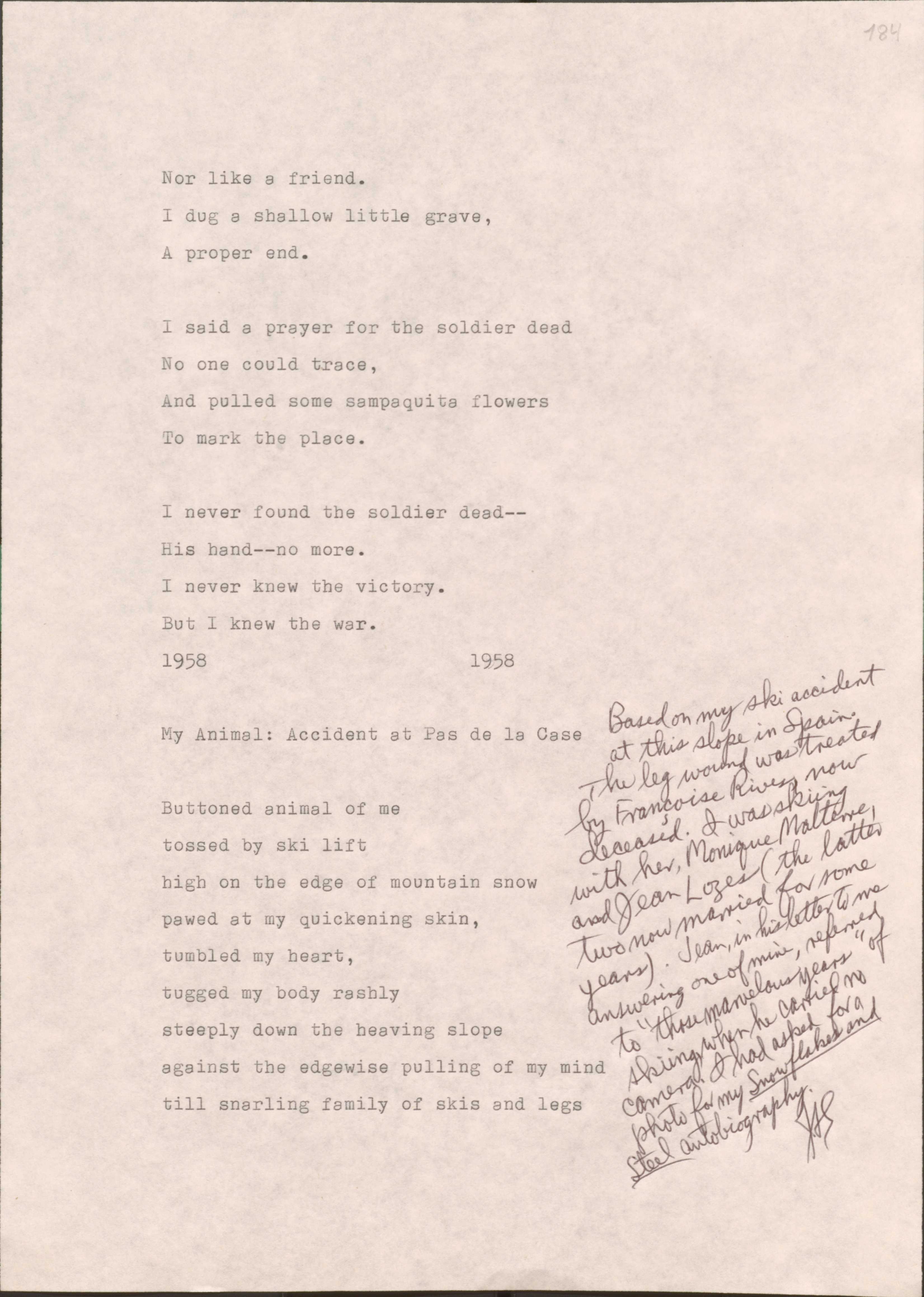184

Nor like a friend.
I dug a shallow little grave,
A proper end.

I said a prayer for the soldier dead
No one could trace,
And pulled some sampaguita flowers
To mark the place.

I never found the solider dead--
His hand--no more.
I never knew the victory.
But I knew the war.

1958
1958

My Animal: Accident at Pas de la Case

[*Based on my ski accident at this slope in Spain. The leg wound was treated by Francoise Rivers, now deceased. I was skiing with her, Monique Malterre, and Jean Lozes (the latter two know married for some years). Jean, in his letter to me answering one of mine, referred to “those marvelous years: of skiing, when he carried no camera. I had asked for a photo for my Snowflakes and Steel autobiography.

Buttoned animal of me
tossed by ski lift
high on the edge of mountain snow
pawed at my quickening skin,
tumbled my heart,
tugged by body rashly
steeply down the heaving slope
against the edgewise pulling of my mind
till snarling family of skis and legs

