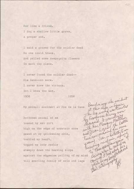 184

Nor like a friend.
I dug a shallow little grave,
A proper end.

I said a prayer for the soldier dead
No one could trace,
And pulled some sampaguita flowers
To mark the place.

I never found the solider dead--
His hand--no more.
I never knew the victory.
But I knew the war.

1958
1958

My Animal: Accident at Pas de la Case

[*Based on my ski accident at this slope in Spain. The leg wound was treated by Francoise Rivers, now deceased. I was skiing with her, Monique Malterre, and Jean Lozes (the latter two know married for some years). Jean, in his letter to me answering one of mine, referred to “those marvelous years: of skiing, when he carried no camera. I had asked for a photo for my Snowflakes and Steel autobiography.

Buttoned animal of me
tossed by ski lift
high on the edge of mountain snow
pawed at my quickening skin,
tumbled my heart,
tugged by body rashly
steeply down the heaving slope
against the edgewise pulling of my mind
till snarling family of skis and legs
