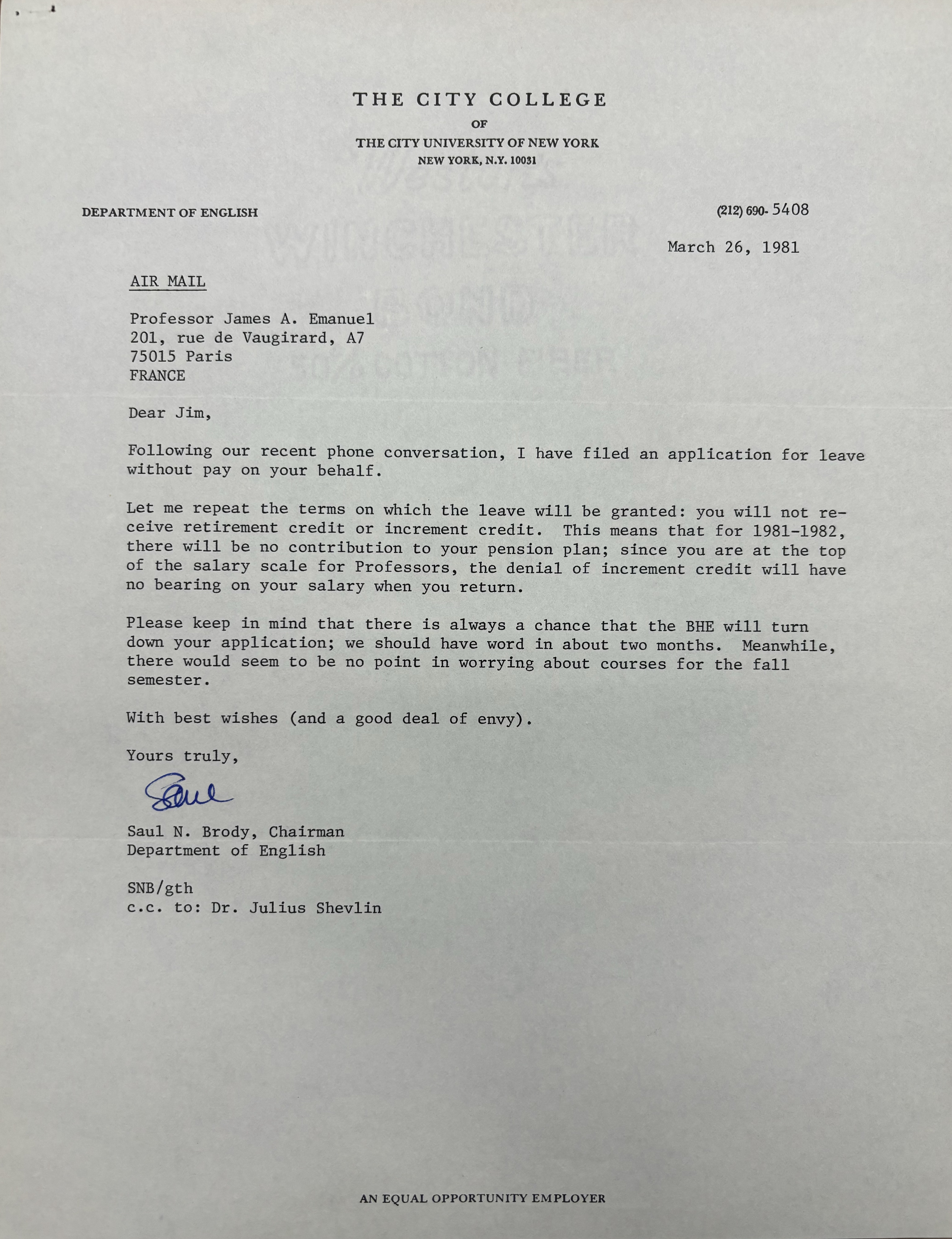 THE CITY COLLEGE
OF
THE CITY UNIVERSITY OF NEW YORK
NEW YORK, N.Y. 10031

DEPARTMENT OF ENGLISH      (212) 690.5408 

March 26, 1981 

AIR MAIL 

Professor James A. Emanuel 
201, rue de Vaugirard, A7 
75015 Paris 
FRANCE 

Dear Jim, 

Following our recent phone conversation, I have filed an application for leave 
without pay on your behalf. 

Let me repeat the terms on which the leave will be granted: you will not re— 
ceive retirement credit or increment credit. This means that for 1981—1982, 
there will be no contribution to your pension plan; since you are at the top 
of the salary scale for Professors, the denial of increment credit will have 
no bearing on your salary when you return. 

Please keep in mind that there is always a chance that the BHE will turn 
down your application; we should have word in about two months. Meanwhile, 
there would seem to be no point in worrying about courses for the fall 
semester. 

With best wishes (and a good deal of envy).

Yours truly, 

[signature]

Saul N. Brody, Chairman 
Department of English 

SNB/gth 
c.c. to: Dr. Julius Shevlin 



AN EQUAL OPPORTUNITY EMPLOYER
