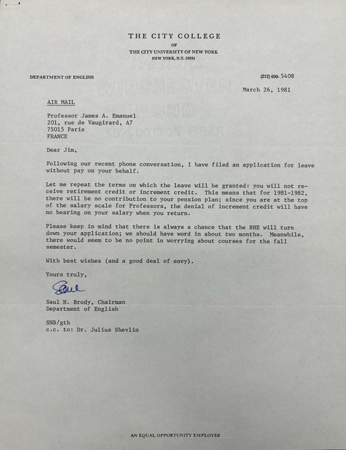 THE CITY COLLEGE
OF
THE CITY UNIVERSITY OF NEW YORK
NEW YORK, N.Y. 10031

DEPARTMENT OF ENGLISH      (212) 690.5408 

March 26, 1981 

AIR MAIL 

Professor James A. Emanuel 
201, rue de Vaugirard, A7 
75015 Paris 
FRANCE 

Dear Jim, 

Following our recent phone conversation, I have filed an application for leave 
without pay on your behalf. 

Let me repeat the terms on which the leave will be granted: you will not re— 
ceive retirement credit or increment credit. This means that for 1981—1982, 
there will be no contribution to your pension plan; since you are at the top 
of the salary scale for Professors, the denial of increment credit will have 
no bearing on your salary when you return. 

Please keep in mind that there is always a chance that the BHE will turn 
down your application; we should have word in about two months. Meanwhile, 
there would seem to be no point in worrying about courses for the fall 
semester. 

With best wishes (and a good deal of envy).

Yours truly, 

[signature]

Saul N. Brody, Chairman 
Department of English 

SNB/gth 
c.c. to: Dr. Julius Shevlin 



AN EQUAL OPPORTUNITY EMPLOYER
