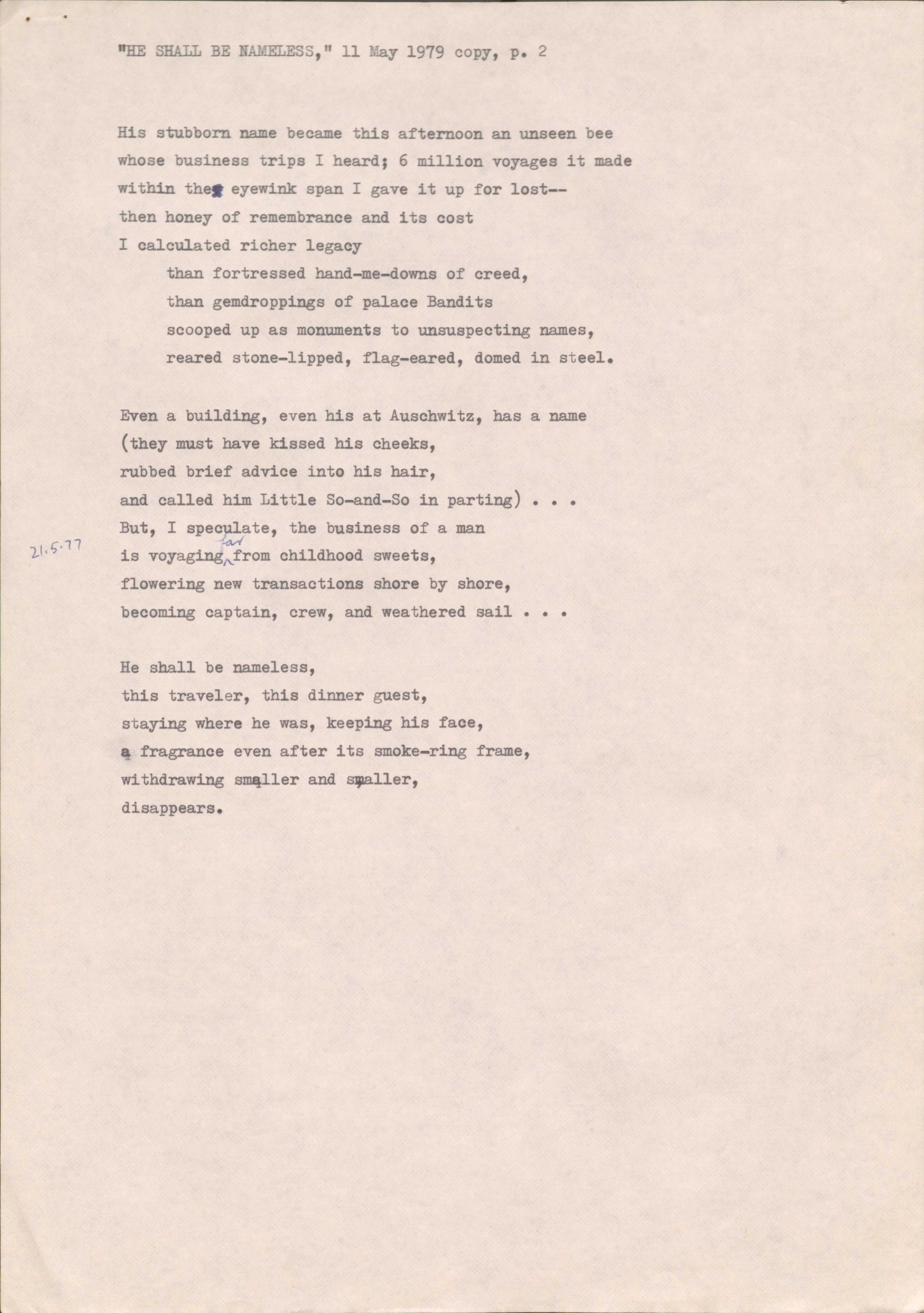 "HE SHALL BE NAMELESS," 11 May 1979 copy, p. 2


His stubborn name became this afternoon an unseen bee
whose business trips I heard; 6 million voyages it made 
within the eyewink span I gave it up for lost--
then honey of remembrance and its cost
I calculated richer legacy 
than fortressed hand-me-downs of creed,
than gemdroppings of palace Bandits 
scooped up as monuments to unsuspecting names, 
reared stone-lipped, flag-eared, domed in steel.

Even a building, even his at Auschwitz, has a name 
they must have kissed his cheeks, 
rubbed brief advice into his hair, 
and called him Little So-and-So in parting)... 
But, I speculate, the business of a man 
is voyaging far from childhood sweets, 
flowering new transactions shore by shore, 
becoming captain, crew, and weathered sail . . .

He shall be nameless, 
this traveler, this dinner guest, 
staying where he was, keeping his face, 
a fragrance even after its smoke-ring frame, 
withdrawing smaller and smaller, 
disappears.
