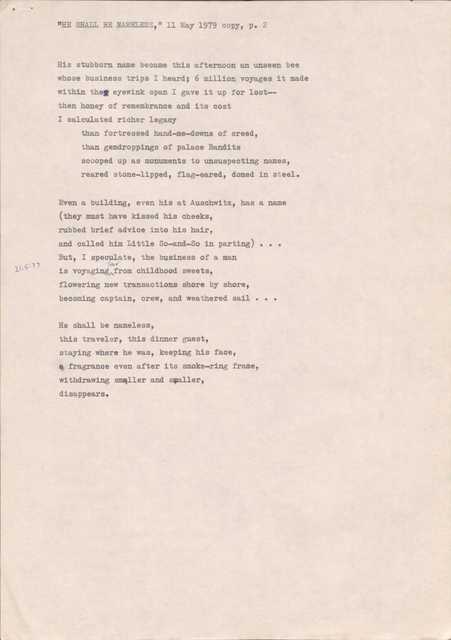 "HE SHALL BE NAMELESS," 11 May 1979 copy, p. 2
His stubborn name became this afternoon an unseen bee
whose business trips I heard; 6 million voyages it made
within the eyewink span I gave it up for lost--
then honey of remembrance and its cost
I calculated richer legacy
than fortressed hand-me-downs of creed,
than gemdroppings of palace Bandits
scooped up as monuments to unsuspecting names,
reared stone-lipped, flag-eared, domed in steel.
Even a building, even his at Auschwitz, has a name
they must have kissed his cheeks,
rubbed brief advice into his hair,
and called him Little So-and-So in parting)...
But, I speculate, the business of a man
is voyaging far from childhood sweets,
flowering new transactions shore by shore,
becoming captain, crew, and weathered sail . . .
He shall be nameless,
this traveler, this dinner guest,
staying where he was, keeping his face,
a fragrance even after its smoke-ring frame,
withdrawing smaller and smaller,
disappears.