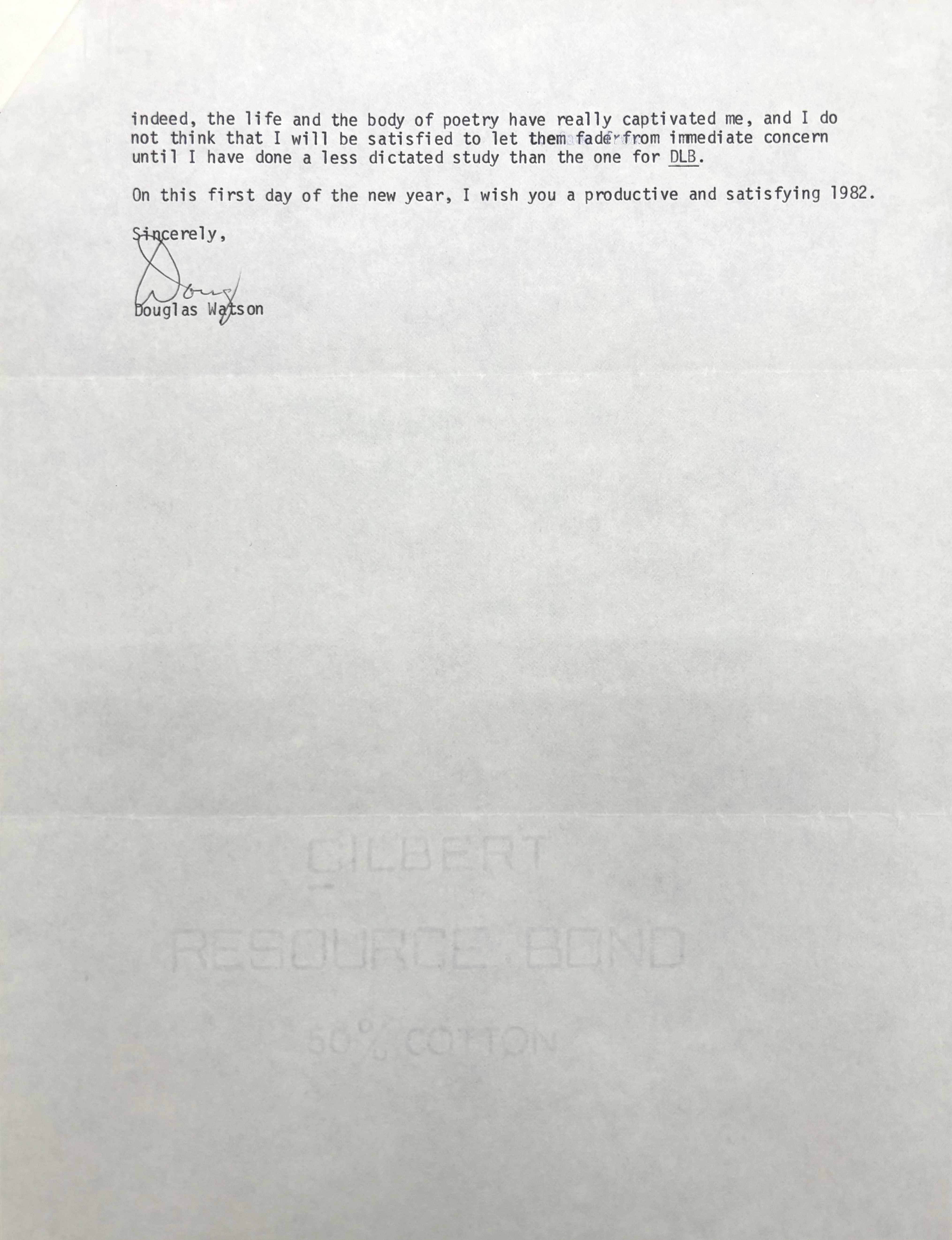 indeed, the life and the body of poetry have really captivated me, and I do 
not think that I will be satisfied to let them fad from immediate concern 
until I have done a less dictated study than the one for DLB. 

On this first day of the new year, I wish you a productive and satisfying 1982. 

Sincerely

[Signature - Doug]

Douglas Watson
