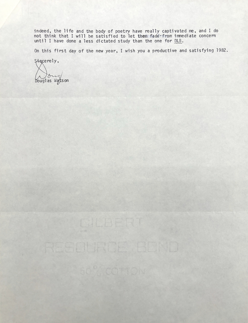 indeed, the life and the body of poetry have really captivated me, and I do 
not think that I will be satisfied to let them fad from immediate concern 
until I have done a less dictated study than the one for DLB. 

On this first day of the new year, I wish you a productive and satisfying 1982. 

Sincerely

[Signature - Doug]

Douglas Watson
