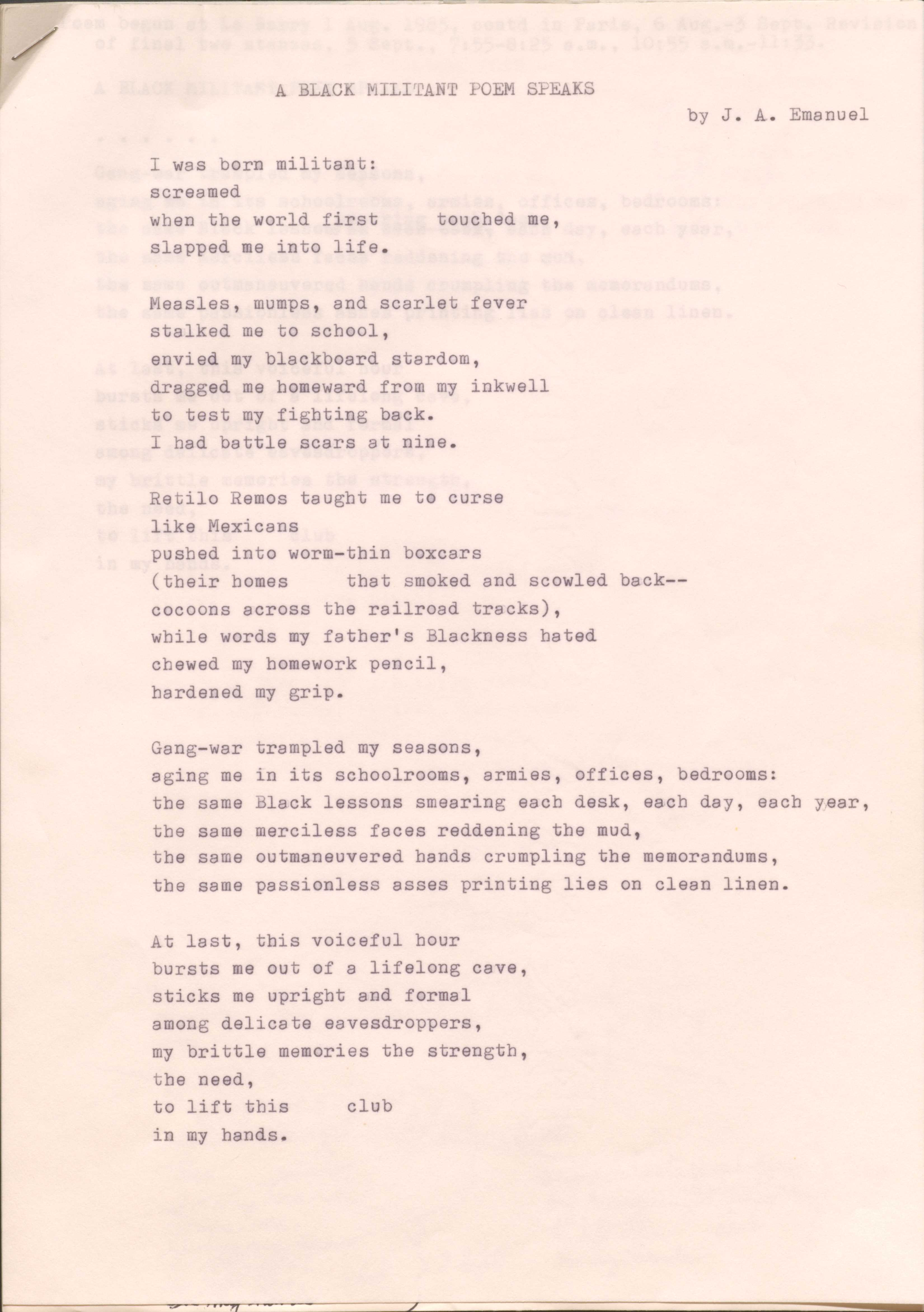 A BLACK MILITANT POEM SPEAKS  by J. A. Emanuel I was born militant:screamed when the world first  touched me, slapped me into life.Measles, mumps, and scarlet fever stalked me to school, envied my blackboard stardom, dragged me homeward from my inkwell to test my fighting back.I had battle scars at nine.Retilo Remos taught me to curse like Mexicans pushed into worm—thin boxcars(their homes  that smoked and scowled back--  cocoons across the railroad tracks), while words my father's Blackness bated chewed my homework pencil, hardened my grip.Gang-war trampled my seasons, aging me in its schoolrooms, armies, offices, bedrooms:the same Black lessons smearing each desk, each day, each year, the same merciless faces reddening the mud, the same outmaneuvered hands crumpling the memorandums, the same passionless asses printing lies on clean linen.At last, this voiceful hour bursts me out of a lifelong cave, sticks me upright and formal among delicate eavesdroppers, my brittle memories the strength, the need, to lift this  club in my hands.