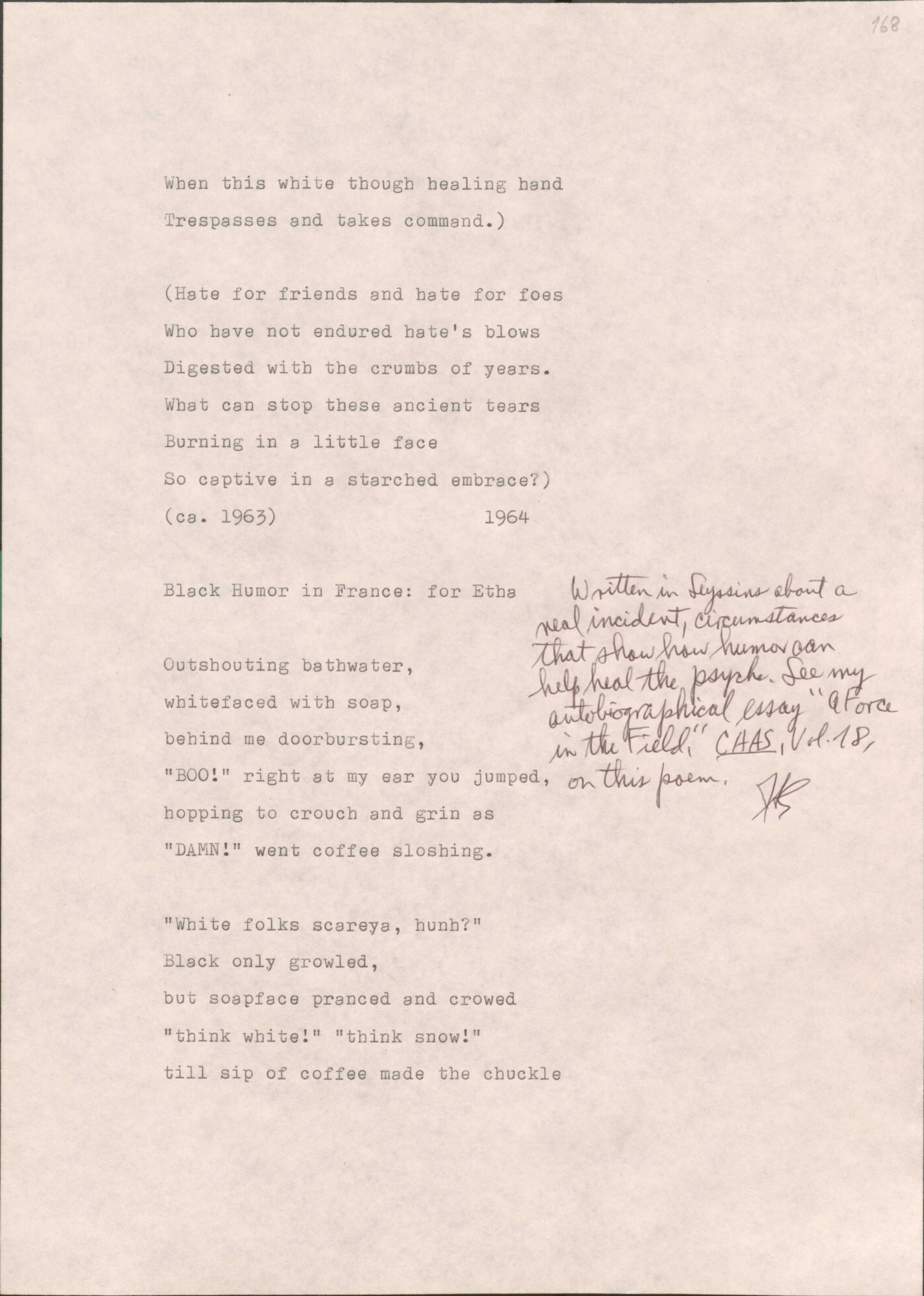 168

When this white though healing hand
Trespasses and takes command.)

(Hate for friends and hate for foes
Who have not endured hate’s blows
Digested with the crumbs of years.
What can stop these ancient tears
Burning in a little face
So captive in a starched embrace?)
(cs. 1963)
1964

168

Black Humor in France: For Etha

[*Written in Seyssins about a real incident, circumstances that show how humor can help heal the psyche. See my autobiographical essay “A Force in the Field, CAAS, Vol. 18, on this poem.*]

Outshouting bathwater,
whitefaced with soap,
behind me doorbursting,
“BOO!” right at my ear you jumped,
hopping to crouch and grin as
“DAMN!” went coffee sloshing.

“White folks scareya, hunh?”
Black only growled, 
but soapface pranced and crowed
“think white!” “think snow!”
till sip of coffee made the chuckle
