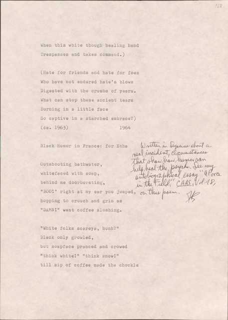 168

When this white though healing hand
Trespasses and takes command.)

(Hate for friends and hate for foes
Who have not endured hate’s blows
Digested with the crumbs of years.
What can stop these ancient tears
Burning in a little face
So captive in a starched embrace?)
(cs. 1963)
1964

168

Black Humor in France: For Etha

[*Written in Seyssins about a real incident, circumstances that show how humor can help heal the psyche. See my autobiographical essay “A Force in the Field, CAAS, Vol. 18, on this poem.*]

Outshouting bathwater,
whitefaced with soap,
behind me doorbursting,
“BOO!” right at my ear you jumped,
hopping to crouch and grin as
“DAMN!” went coffee sloshing.

“White folks scareya, hunh?”
Black only growled, 
but soapface pranced and crowed
“think white!” “think snow!”
till sip of coffee made the chuckle
