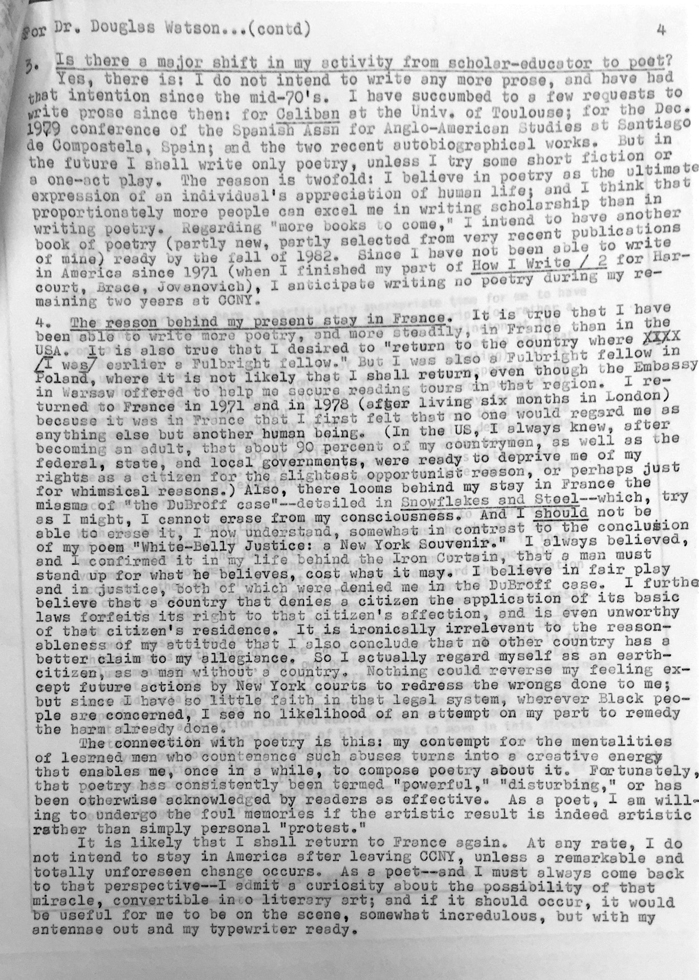 —or Dr. Douglas Watson—(cont’d) 4. Is there a major shift in my activity from scholar-educator to poet? Yes, there is. I do not intend to write any more prose, and I have had that intention since the mid-70s. I have succumbed to too few requests to write prose since then: for example, Caliban at the University of Toulouse; for the December 1979 conference of the Spanish Jesuits for Anglo-American Studies, Cuadernos de Comunicación, Spain; and the two recent autobiographical works. But in the future I shall write only poetry unless I try some short fiction or a one-act play. The reason is twofold: I believe in poetry as the ultimate expression of an individual’s appreciation of human life; and I think disproportionately more people can excel me in writing scholarship than in writing poetry. Regarding future books to come, I intend to offer a book of poetry (partly new, partly selected from very recent pieces of mine), already my Villa Milla of 1962. Since I have not been “at home” in Latin America since 1971 (when I finished my part of How I Write, recortando Jorge Jovdanovic), I anticipate writing no poetry during my remaining two years at CCNY. 5. The reason behind my contented stay in France. It is true that I have been able to write poetry—and more steadily—in France than in the USA. It is also true that I desired to return to the country where I was earlier a Fulbright fellow, and where it is not likely that I shall return again, even though the Embassy graciously offered to help me secure reading tours in that region. I returned to France in 1971 and in 1978 (after living six months in London) because it was in France that I first felt that no one would regard me as anything else but another human being. In the U.S., I always knew—after becoming an adult—that about ninety percent of my countrymen, as well as the federal, state, and local governments, were ready to deprive me of my rights as a citizen for the slightest opportunistic reason, or perhaps just for whimsical reasons. Also, there looms behind my stay in France the miasma of “the DuBroff case”—detailed in Snowflakes and Steel—which, try as I might, I cannot erase from my consciousness. And I should not be able to erase it, I now understand, somewhat in contrast to the conclusion of my poem “White-Belly Justice’s New York Souvenir.” I have always believed, and I confirmed it in my life behind the Iron Curtain, that a man must stand up for what he believes, cost what it may. I believe in fair play and in justice, both of which were denied me in the DuBroff case. I further believe that a country that denies a citizen the application of its basic laws forfeits its right to that citizen’s affection, and is even unworthy of that citizen’s residence. It is ironically irrelevant to the reasonableness of my attitude that I also conclude that no other country has a better claim to my allegiance. So I actually regard myself as an Earth-citizen, as a man without a country. Nothing could reverse my feeling except future actions by New York courts to redress the wrongs done to me; but since I have so little faith in that legal system, wherever Black people are concerned, I see no likelihood of an attempt on my part to remedy the harm already done. 6. The connection with poetry. My contempt for the mentalities of learned men who countenance such abuses turns into a creative energy that enables me, once in a while, to compose poetry about it. Fortunately, that poetry has consistently been termed “powerful,” “disturbing,” or has been otherwise acknowledged by readers as effective. As a poet, I am willing to undergo the foul memories if the artistic result is indeed artistic rather than simply personal “protest.” It is likely that I shall return to France again. At any rate, I do not intend to stay in America after leaving CCNY, unless a remarkable and totally unforeseen change occurs. As a poet—and I must always come back to that perspective—I admit a curiosity about the possibility of that miracle, convertible into literary art; and if it should occur, it would be useful for me to be on the scene, somewhat incredulous but with my antennae out and my typewriter ready.