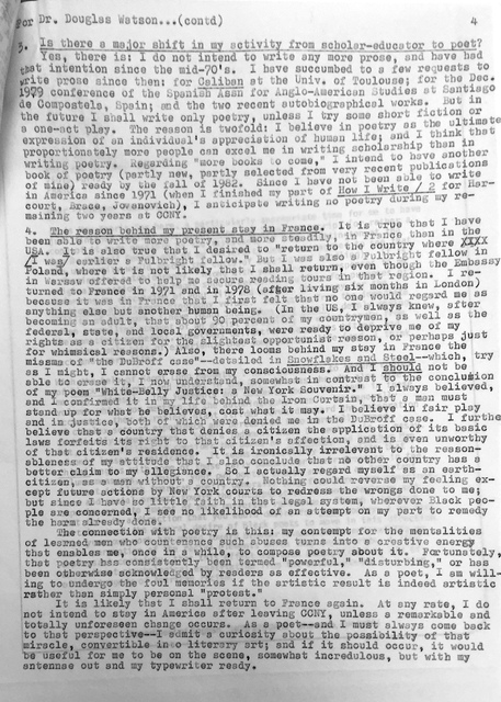 —or Dr. Douglas Watson—(cont’d) 4. Is there a major shift in my activity from scholar-educator to poet? Yes, there is. I do not intend to write any more prose, and I have had that intention since the mid-70s. I have succumbed to too few requests to write prose since then: for example, Caliban at the University of Toulouse; for the December 1979 conference of the Spanish Jesuits for Anglo-American Studies, Cuadernos de Comunicación, Spain; and the two recent autobiographical works. But in the future I shall write only poetry unless I try some short fiction or a one-act play. The reason is twofold: I believe in poetry as the ultimate expression of an individual’s appreciation of human life; and I think disproportionately more people can excel me in writing scholarship than in writing poetry. Regarding future books to come, I intend to offer a book of poetry (partly new, partly selected from very recent pieces of mine), already my Villa Milla of 1962. Since I have not been “at home” in Latin America since 1971 (when I finished my part of How I Write, recortando Jorge Jovdanovic), I anticipate writing no poetry during my remaining two years at CCNY. 5. The reason behind my contented stay in France. It is true that I have been able to write poetry—and more steadily—in France than in the USA. It is also true that I desired to return to the country where I was earlier a Fulbright fellow, and where it is not likely that I shall return again, even though the Embassy graciously offered to help me secure reading tours in that region. I returned to France in 1971 and in 1978 (after living six months in London) because it was in France that I first felt that no one would regard me as anything else but another human being. In the U.S., I always knew—after becoming an adult—that about ninety percent of my countrymen, as well as the federal, state, and local governments, were ready to deprive me of my rights as a citizen for the slightest opportunistic reason, or perhaps just for whimsical reasons. Also, there looms behind my stay in France the miasma of “the DuBroff case”—detailed in Snowflakes and Steel—which, try as I might, I cannot erase from my consciousness. And I should not be able to erase it, I now understand, somewhat in contrast to the conclusion of my poem “White-Belly Justice’s New York Souvenir.” I have always believed, and I confirmed it in my life behind the Iron Curtain, that a man must stand up for what he believes, cost what it may. I believe in fair play and in justice, both of which were denied me in the DuBroff case. I further believe that a country that denies a citizen the application of its basic laws forfeits its right to that citizen’s affection, and is even unworthy of that citizen’s residence. It is ironically irrelevant to the reasonableness of my attitude that I also conclude that no other country has a better claim to my allegiance. So I actually regard myself as an Earth-citizen, as a man without a country. Nothing could reverse my feeling except future actions by New York courts to redress the wrongs done to me; but since I have so little faith in that legal system, wherever Black people are concerned, I see no likelihood of an attempt on my part to remedy the harm already done. 6. The connection with poetry. My contempt for the mentalities of learned men who countenance such abuses turns into a creative energy that enables me, once in a while, to compose poetry about it. Fortunately, that poetry has consistently been termed “powerful,” “disturbing,” or has been otherwise acknowledged by readers as effective. As a poet, I am willing to undergo the foul memories if the artistic result is indeed artistic rather than simply personal “protest.” It is likely that I shall return to France again. At any rate, I do not intend to stay in America after leaving CCNY, unless a remarkable and totally unforeseen change occurs. As a poet—and I must always come back to that perspective—I admit a curiosity about the possibility of that miracle, convertible into literary art; and if it should occur, it would be useful for me to be on the scene, somewhat incredulous but with my antennae out and my typewriter ready.
