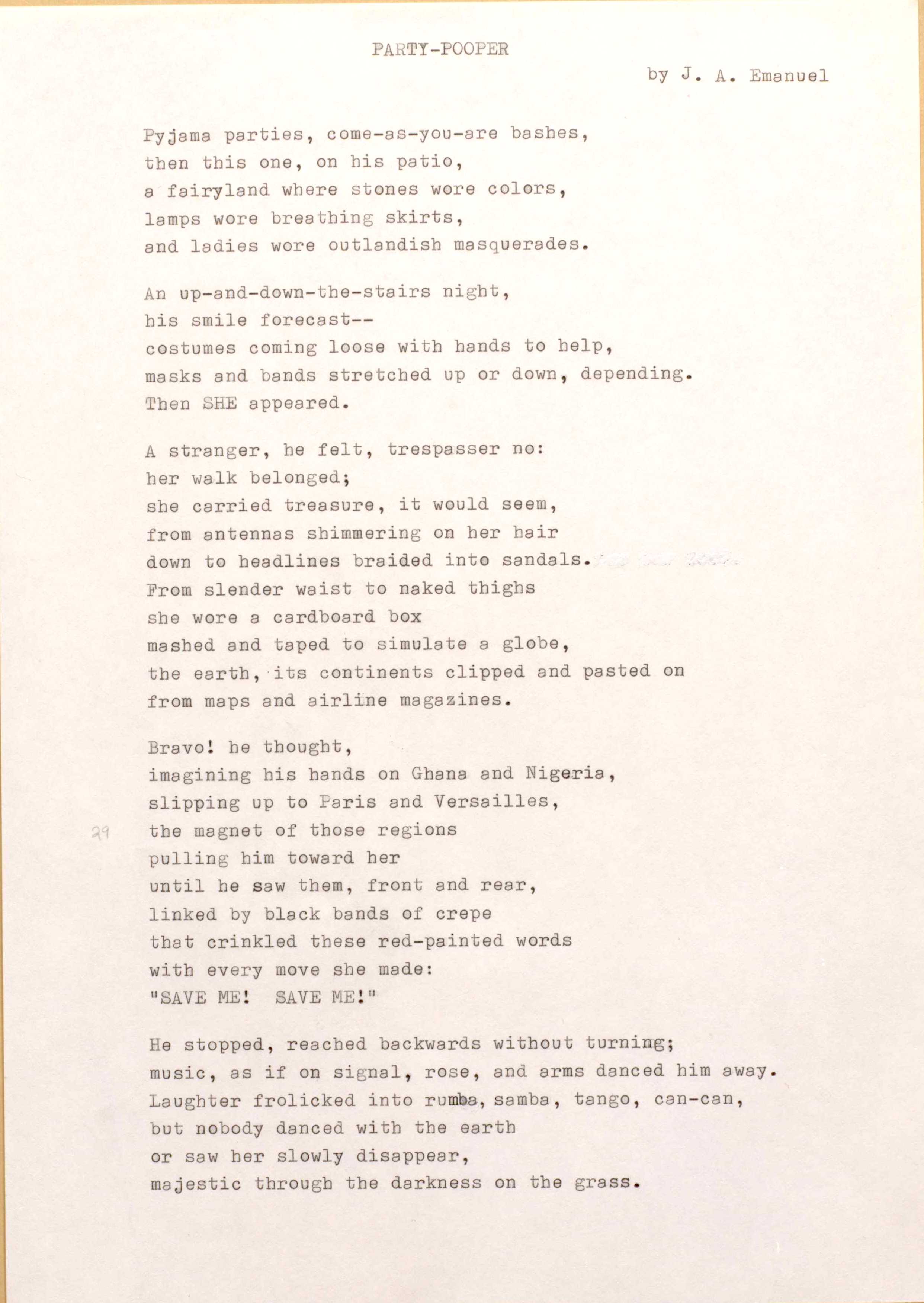 PARTY-POOPER 
by J. A. Emanuel

Pyjama parties, come-as-you-are bashes, 
then this one, on his patio, 
a fairyland where stones wore colors, 
lamps wore breathing skirts, 
and ladies wore outlandish masquerades.

An up-and-down-the-stairs night, 
his smile forecast--
costumes coming loose with hands to help, 
masks and bands stretched up or down, depending. 
Then SHE appeared.

A stranger, he felt, trespasser no: 
her walk belonged; 
she carried treasure, it would seem, 
from antennas shimmering on her hair 
down to headlines braided into sandals. 
From slender waist to naked thighs 
she wore a cardboard box 
mashed and taped to simulate a globe, 
the earth, its continents clipped and pasted on 
from maps and airline magazines.

Bravo! he thought, 
imagining his hands on Ghana end Nigeria, 
slipping up to Paris and Versailles, 
the magnet of those regions 
pulling him toward her 
until he saw them, front and rear, 
linked by black bands of crepe 
that crinkled these red-painted words 
with every move she made:
"SAVE ME! SAVE ME"

He stopped, reached backwards without turning; 
music, as if on signal, rose, and arms danced him away. Laughter frolicked into rumba, samba, tango, can-can, 
but nobody danced with the earth 
or saw her slowly disappear, 
majestic through the darkness on the grass.
