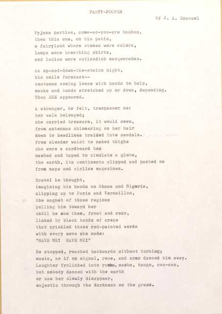 PARTY-POOPER 
by J. A. Emanuel

Pyjama parties, come-as-you-are bashes, 
then this one, on his patio, 
a fairyland where stones wore colors, 
lamps wore breathing skirts, 
and ladies wore outlandish masquerades.

An up-and-down-the-stairs night, 
his smile forecast--
costumes coming loose with hands to help, 
masks and bands stretched up or down, depending. 
Then SHE appeared.

A stranger, he felt, trespasser no: 
her walk belonged; 
she carried treasure, it would seem, 
from antennas shimmering on her hair 
down to headlines braided into sandals. 
From slender waist to naked thighs 
she wore a cardboard box 
mashed and taped to simulate a globe, 
the earth, its continents clipped and pasted on 
from maps and airline magazines.

Bravo! he thought, 
imagining his hands on Ghana end Nigeria, 
slipping up to Paris and Versailles, 
the magnet of those regions 
pulling him toward her 
until he saw them, front and rear, 
linked by black bands of crepe 
that crinkled these red-painted words 
with every move she made:
"SAVE ME! SAVE ME"

He stopped, reached backwards without turning; 
music, as if on signal, rose, and arms danced him away. Laughter frolicked into rumba, samba, tango, can-can, 
but nobody danced with the earth 
or saw her slowly disappear, 
majestic through the darkness on the grass.
