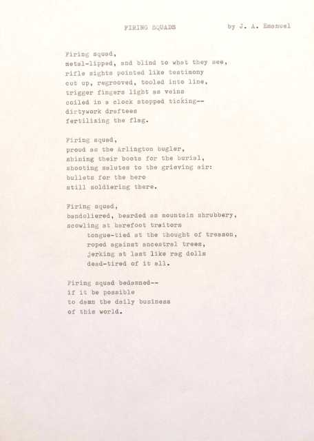 FIRING SQUADS by J. A. Emanuel
Firing squad,
Metal-lipped, and blind to what they see,
rifle sights pointed like testimony
cut up, regrooved, tooled into line,
trigger fingers light as veins
coiled in a clock stopped ticking--
dirtywork draftees
fertilizing the flag.
Firing squad,
proud as the Arlington bugler,
shining their boots for the burial,
shooting salutes to the grieving air:
bullets for the hero
still soldiering there.
Firing squad,
bandoliered, bearded as mountain shrubbery,
scowling at barefoot traitors
tongue-tied at the thought of treason,
roped against ancestral trees,
jerking at lest like rag dolls
dead-tired of it all.
Firing squad bedamned--
if it be possible
to damn the daily business
of this world.