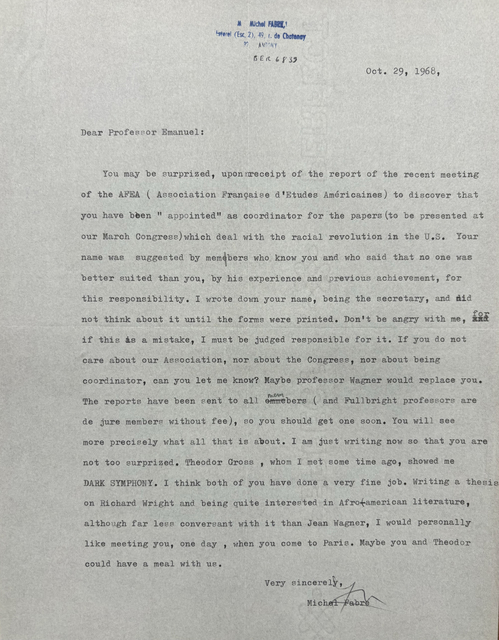 M Michel FABRE,
Esterel (Esc. 2), 49 r. de Chatenoay
92 ANTONY

BER 6839


Oct. 29, 1968,

Dear Professor Emanuel: 

You may be surpriSed, upon receipt of the report of the recent meeting 
of the AFEA ( Association Française d'Etudes Américaines) to discover that 
you have been " appointed" as coordinator for the papers (to be presented at 
our March Congress) which deal with the racial revolution in the U.S. Your 
name was suggested by members who, know you and who said that no one was 
better suited than you, by his experience and previous achievement, for 
this responsibility. I wrote down your name, being the secretary, and did 
not think about it until the forms were printed. Don't be angry with me, for
if this is a mistake, I must be judged responsible for it. If you do not 
care about our Association, nor about the Congress, nor about being 
coordinator, can you let me know? Maybe professor Wagner would replace you. 
The reports have been sent to all members ( and Fullbright professors are 
de jure members without fee), so you should get one soon. You will see 
more precisely what all that is about. I am just writing now so that you are 
not too surprised. Theodor Cross , whom I met some time ago, showed me 
DARK SYMPHONY. I think both of you have done a very fine job. Writing a thesis 
on Richard Wright and being quite interested in Afro-american literature, 
although far less conversant with it than Jean Wagner, I would personally 
like meeting you, one day , when you come to Paris. Maybe you and Theodor 
could have a meal with us. 

Very sincerely, 
 [signature]
  Michel Fabre
