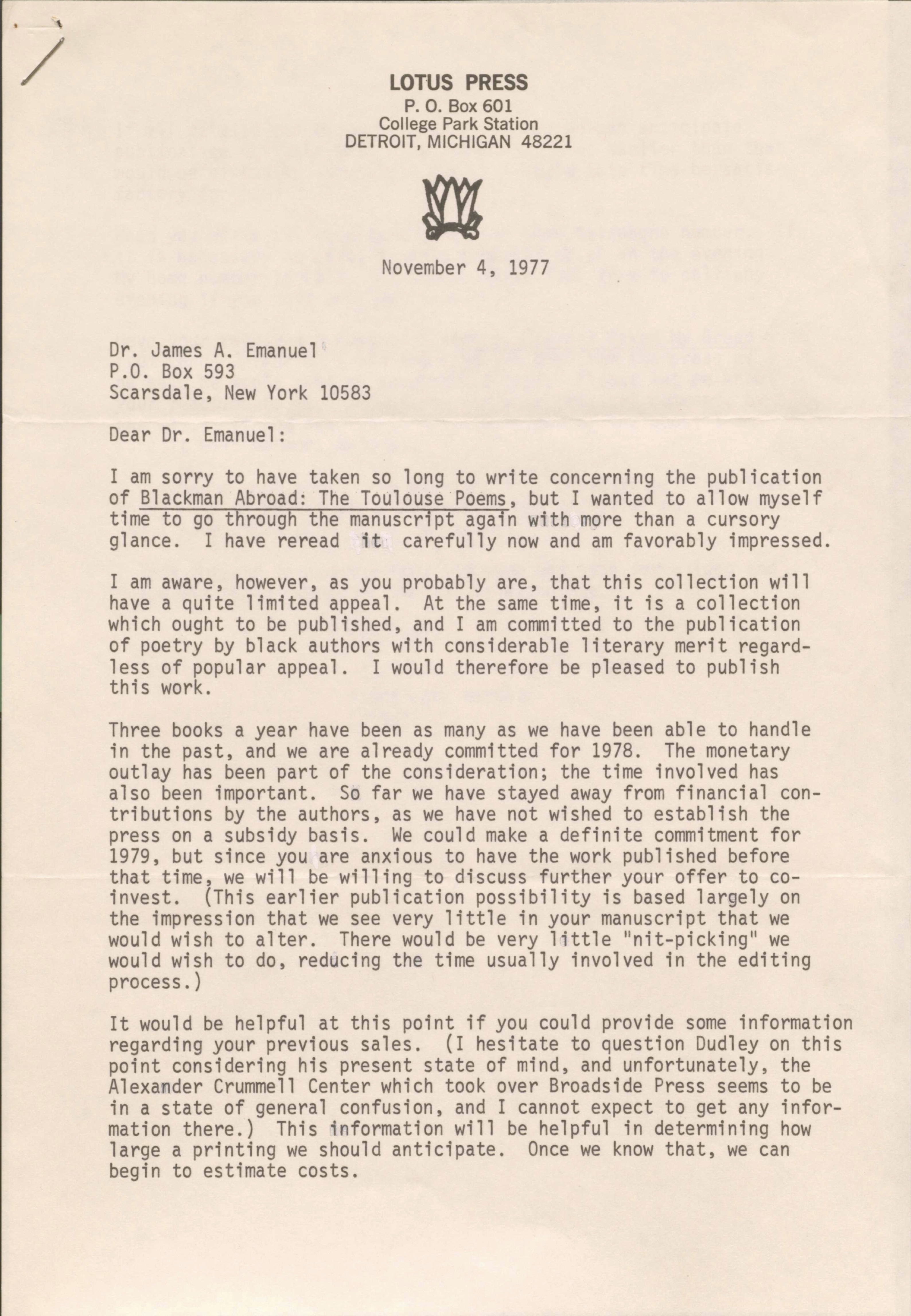 LOTUS PRESS
P. O. Box 601
College Park Station
DETROIT, MICHIGAN 48221

November 4, 1977

Dr. James A. Emanuel 
P.O. Box 593 
Scarsdale, New York 10583 

Dear Dr. Emanuel: 

I am sorry to have taken so long to write concerning the publication 
of Blackman Abroad: The Toulouse Poems, but I wanted to allow myself 
time to go through the manuscript again with more than a cursory 
glance. I have reread it carefully now and am favorably impressed. 

I am aware, however, as you probably are, that this collection will 
have a quite limited appeal. At the same time, it is a collection 
which ought to be published, and I am committed to the publication 
of poetry by black authors with considerable literary merit regard- 
less of popular appeal. I would therefore be pleased to publish 
this work. 

Three books a year have been as many as we have been able to handle 
in the past, and we are already committed for 1978. The monetary 
outlay has been part of the consideration; the time involved has 
also been important. So far we have stayed away from financial con- 
tributions by the authors, as we have not wished to establish the 
press on a subsidy basis. We could make a definite commitment for 
1979, but since you are anxious to have the work published before 
that time, we will be willing to discuss further your offer to co- 
invest. (This earlier publication possibility is based largely on 
the impression that we see very little in your manuscript that we 
would wish to alter. There would be very little "nit-picking" we 
would wish to do, reducing the time usually involved in the editing 
process.) 

It would be helpful at this point if you could provide some information 
regarding your previous sales. (I hesitate to question Dudley on this 
point considering his present state of mind, and unfortunately, the 
Alexander Crummell Center which took over Broadside Press seems to be 
in a state of general confusion, and I cannot expect to get any infor- 
mation there.) This information will be helpful in determining how 
large a printing we should anticipate. Once we know that, we can 
begin to estimate costs.
