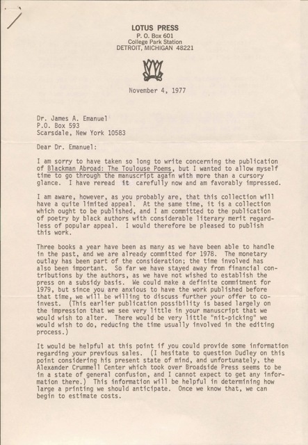 LOTUS PRESS
P. O. Box 601
College Park Station
DETROIT, MICHIGAN 48221

November 4, 1977

Dr. James A. Emanuel 
P.O. Box 593 
Scarsdale, New York 10583 

Dear Dr. Emanuel: 

I am sorry to have taken so long to write concerning the publication 
of Blackman Abroad: The Toulouse Poems, but I wanted to allow myself 
time to go through the manuscript again with more than a cursory 
glance. I have reread it carefully now and am favorably impressed. 

I am aware, however, as you probably are, that this collection will 
have a quite limited appeal. At the same time, it is a collection 
which ought to be published, and I am committed to the publication 
of poetry by black authors with considerable literary merit regard- 
less of popular appeal. I would therefore be pleased to publish 
this work. 

Three books a year have been as many as we have been able to handle 
in the past, and we are already committed for 1978. The monetary 
outlay has been part of the consideration; the time involved has 
also been important. So far we have stayed away from financial con- 
tributions by the authors, as we have not wished to establish the 
press on a subsidy basis. We could make a definite commitment for 
1979, but since you are anxious to have the work published before 
that time, we will be willing to discuss further your offer to co- 
invest. (This earlier publication possibility is based largely on 
the impression that we see very little in your manuscript that we 
would wish to alter. There would be very little "nit-picking" we 
would wish to do, reducing the time usually involved in the editing 
process.) 

It would be helpful at this point if you could provide some information 
regarding your previous sales. (I hesitate to question Dudley on this 
point considering his present state of mind, and unfortunately, the 
Alexander Crummell Center which took over Broadside Press seems to be 
in a state of general confusion, and I cannot expect to get any infor- 
mation there.) This information will be helpful in determining how 
large a printing we should anticipate. Once we know that, we can 
begin to estimate costs.
