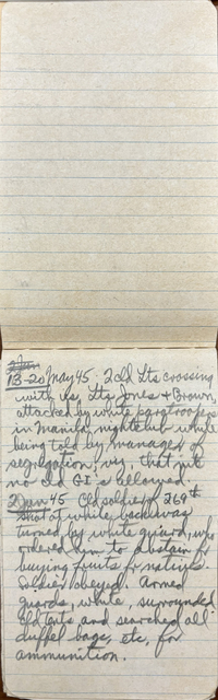 "13-20 May 45 2 cld Lts crossing with us. Lts Jones & Brown,  attacked by white paratroopers in Manila nightclub while  being told by manager of  segregation, viz, that nite  no cld GI’s allowed. 2 June 45 Cld soldier of 269th  shot at while back was turned by white guard, who ordered him to abstain fr buying fruits for natives. Soldier obeyed. Armed Guards, white, surrounded cld tents and searched all duffel bags, etc. for ammunition. "