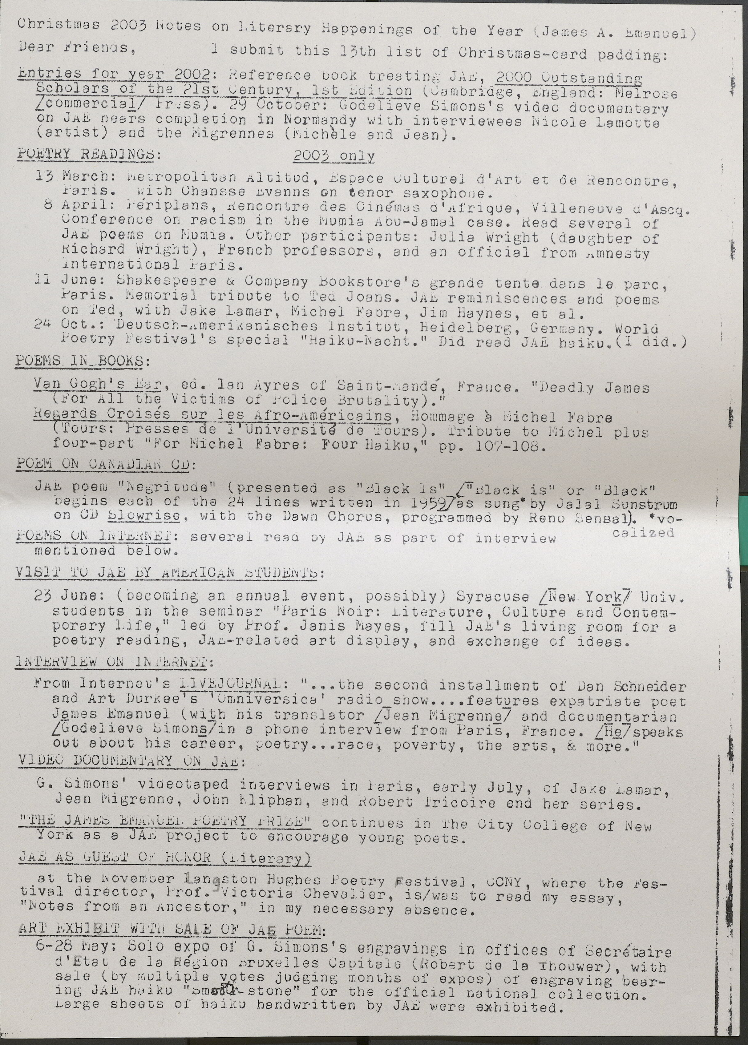 Christmas 2003 Notes on Literary Happenings of the Year (James A. Emanuel) Dear friends, I submit this 13th list of Christmas-card padding: Entries for year 2002: Reference book treating JAE, 2000 Outstanding Scholars of the 21st Century 1st Edition (Cambridge England: Melrose /commerical/ Press •. 29 October: Godel ieve Simons' s video documentary on JAE nears completion 1n Normandy with interviewees Nicole Lamotte (artist) and the Migrennes (Micheleand Jean). POETRY READINGS: 2003 only 13 March: Metropolitan Altitud, Espace Culturel d'Art et de Rencontre, Paris. with Chansse Evanns on tenor saxophooe. 8 April: Periplans, Rencontre des Cinemas d'Afrique, Villeneuve d'Ascq. Conference on racism in the Mumia Abu-Jamal case. Read several of JAE poems on Mumia. Other participants: Julia Wright (daughter of Richard Wright), French professors, and an official from Amnesty lnternational Paris. 11 June: Shakespeare & Company Bookstore's grande tent a. dans le parc, Paris. Memorial tribute to Ted Joans. JAE reminiscences and poems on 1ed, with Jake Lamar, Michel Fabre, Jim Haynes, et al. 24 Oc t.: Deu tsch-merikanisches l nsti t dt, heidel berg, Germa ny. World Poetry Festival's special "Haiku-Nacht." Did read JAE haiku. (Idid.) POEMS. IN BOOKS: Van Gogb 1 s Ear, ed. lan Ayres of Saint-ande France. "Deadly James (For All the Victims of Police Brutality)." Regards Croises sur )es Afro-Americans, Hommage a Michel Fabre Tours: Presses de 1 'Univorsite-de Tours). Tribute to Michel plus four-part "For Michel Fabre: Four Haiku." pp. 107-108. POEMON CANADIAN CD: JAE poem "Negritude (presented as "Black is" /"Black is" or "Black" begins each of the 24 lines written in 1959/as sung" by Jalal Sunstrum on CD Slowrise with the Dawn Chorus, programmed by Reno Sensal). *vo- POEMS 01, INTERNET: several read by JAi as part of interview calized mentioned below. VISIT TO JAE BY AMERICAN STUDENTS: 23 June: (becoming an annual event, possibly) Syracuse /New York/ Univ . students in the seminar 11Paris Noir: Literature, Culture and Contemporary Life," led by Prof. Janis Mayes, fill JAE's living room for a poetry reading, JAE-related art display, and exchange of ideas. INTERVIEW ON INTERNET: From Internet's LIVEJOURNAL: " ••• the second insta1lment of Dan Schneider and Art Durkee's Omniversice " radio show ...• features expatriate poet James Emanuel ( wi tb his translattor /J ean Migrenne/ and documentarian /Godelieve Simons/ in a phone interview from Paris, France. /He/ speaks out about his career, poetry. ... race, poverty, the arts, & more." VlDEO DOCUMENTARY ON JAE: G. SImons' videotaped interviews in Paris, early July, of Jake Lamar, Jean Migrenne, John Miphan, and Robert lricoire end her series. "THE JAMES EMANUEL POETRY PRIZE" continues in The City College of New York as a JAE project to encourage young poets. JAE AS GUEST Or HONOR(Li terary) . at the November Langston Hughes Poetry Festival, CCNY, where the Festival director, lro1. Victoria Chevalier, is/was to read my essay, "Notes from an Ancestor," in my necessary absence. ART EXHIBIT WI TH SALE OF JAE POEM: 1· • . 6-28 May: Solo expo of G. Simons's engravings in offices of Secrataire d'Etat de la Region Bruxelles Capitale (Robert de la Thouwer), with sale (by multiple votes judging months of expos) of engraving bearing JAE haiku "Smooth stone"for the official national collection. Large sheets of haiku handwritten by JAE were exhibited. ' I |