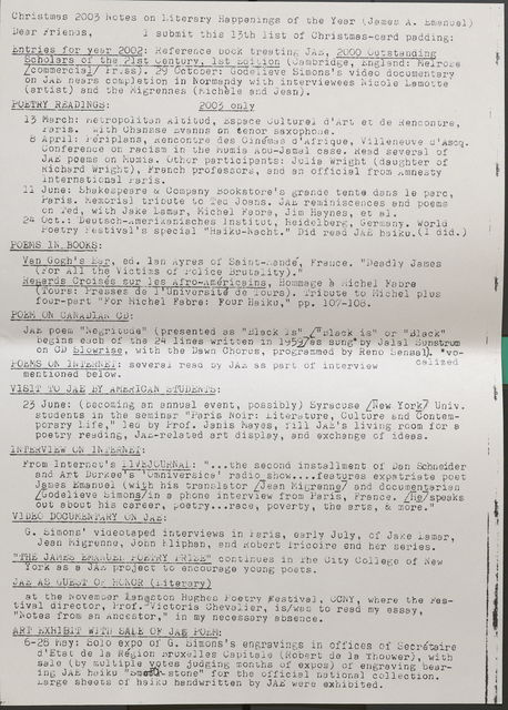 Christmas 2003 Notes on Literary Happenings of the Year (James A. Emanuel) Dear friends, I submit this 13th list of Christmas-card padding: Entries for year 2002: Reference book treating JAE, 2000 Outstanding Scholars of the 21st Century 1st Edition (Cambridge England: Melrose /commerical/ Press •. 29 October: Godel ieve Simons' s video documentary on JAE nears completion 1n Normandy with interviewees Nicole Lamotte (artist) and the Migrennes (Micheleand Jean). POETRY READINGS: 2003 only 13 March: Metropolitan Altitud, Espace Culturel d'Art et de Rencontre, Paris. with Chansse Evanns on tenor saxophooe. 8 April: Periplans, Rencontre des Cinemas d'Afrique, Villeneuve d'Ascq. Conference on racism in the Mumia Abu-Jamal case. Read several of JAE poems on Mumia. Other participants: Julia Wright (daughter of Richard Wright), French professors, and an official from Amnesty lnternational Paris. 11 June: Shakespeare & Company Bookstore's grande tent a. dans le parc, Paris. Memorial tribute to Ted Joans. JAE reminiscences and poems on 1ed, with Jake Lamar, Michel Fabre, Jim Haynes, et al. 24 Oc t.: Deu tsch-merikanisches l nsti t dt, heidel berg, Germa ny. World Poetry Festival's special "Haiku-Nacht." Did read JAE haiku. (Idid.) POEMS. IN BOOKS: Van Gogb 1 s Ear, ed. lan Ayres of Saint-ande France. "Deadly James (For All the Victims of Police Brutality)." Regards Croises sur )es Afro-Americans, Hommage a Michel Fabre Tours: Presses de 1 'Univorsite-de Tours). Tribute to Michel plus four-part "For Michel Fabre: Four Haiku." pp. 107-108. POEMON CANADIAN CD: JAE poem "Negritude (presented as "Black is" /"Black is" or "Black" begins each of the 24 lines written in 1959/as sung" by Jalal Sunstrum on CD Slowrise with the Dawn Chorus, programmed by Reno Sensal). *vo- POEMS 01, INTERNET: several read by JAi as part of interview calized mentioned below. VISIT TO JAE BY AMERICAN STUDENTS: 23 June: (becoming an annual event, possibly) Syracuse /New York/ Univ . students in the seminar 11Paris Noir: Literature, Culture and Contemporary Life," led by Prof. Janis Mayes, fill JAE's living room for a poetry reading, JAE-related art display, and exchange of ideas. INTERVIEW ON INTERNET: From Internet's LIVEJOURNAL: " ••• the second insta1lment of Dan Schneider and Art Durkee's Omniversice " radio show ...• features expatriate poet James Emanuel ( wi tb his translattor /J ean Migrenne/ and documentarian /Godelieve Simons/ in a phone interview from Paris, France. /He/ speaks out about his career, poetry. ... race, poverty, the arts, & more." VlDEO DOCUMENTARY ON JAE: G. SImons' videotaped interviews in Paris, early July, of Jake Lamar, Jean Migrenne, John Miphan, and Robert lricoire end her series. "THE JAMES EMANUEL POETRY PRIZE" continues in The City College of New York as a JAE project to encourage young poets. JAE AS GUEST Or HONOR(Li terary) . at the November Langston Hughes Poetry Festival, CCNY, where the Festival director, lro1. Victoria Chevalier, is/was to read my essay, "Notes from an Ancestor," in my necessary absence. ART EXHIBIT WI TH SALE OF JAE POEM: 1· • . 6-28 May: Solo expo of G. Simons's engravings in offices of Secrataire d'Etat de la Region Bruxelles Capitale (Robert de la Thouwer), with sale (by multiple votes judging months of expos) of engraving bearing JAE haiku "Smooth stone"for the official national collection. Large sheets of haiku handwritten by JAE were exhibited. ' I |