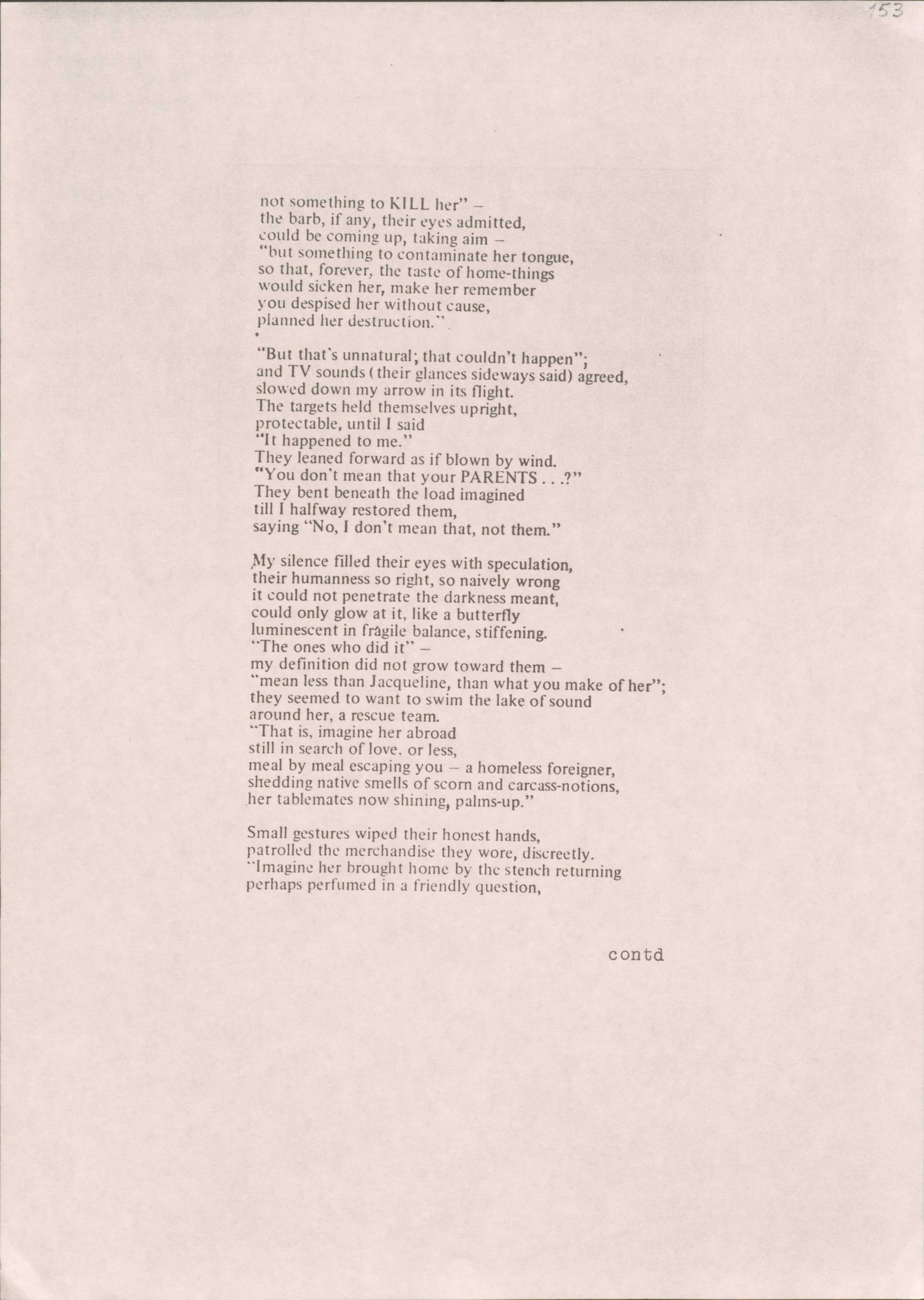 not something to KILL her" — 
the barb, if any, their eyes admitted, 
could be coming up, taking aim —
"but something to contaminate her tongue, 
so that, forever, the taste of home-things 
would sicken her, make her remember 
you despised her without cause, 
planned her destruction."

"But that's unnatural; that couldn't happen"; 
and TV sounds (their glances sideways said) agreed, slowed down my arrow in its flight. 
The targets held themselves upright, 
protectable, until I said 
"It happened to me."
They leaned forward as if blown by wind.
"You don't mean that your PARENTS...?" 
They bent beneath the load imagined 
till I halfway restored them, 
saying "No, I don't mean that, not them."

My silence filled their eyes with speculation, 
their humanness so right, so naively wrong 
it could not penetrate the darkness meant, 
could only glow at it, like a butterfly 
luminescent in fragile balance, stiffening.
"The ones who did it" — 
my definition did not grow toward them —
"mean less than Jacqueline, than what you make of her"; they seemed to want to swim the lake or sound 
around her, a rescue team. 
"That is, imagine her abroad 
still in search of love, or less, 
meal by meal escaping you — a homeless foreigner, shedding native smells of scorn and carcass-notions,
her tablemates now shining, palms-up."

Small gestures wiped their honest hands, 
patrolled the merchandise they wore, discreetly. 
"Imagine her brought home by the stench returning 
perhaps perfumed in a friendly question,

contd
