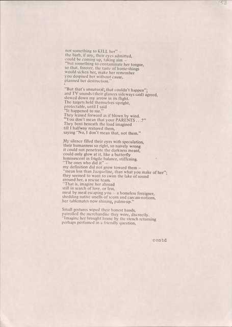 not something to KILL her" — 
the barb, if any, their eyes admitted, 
could be coming up, taking aim —
"but something to contaminate her tongue, 
so that, forever, the taste of home-things 
would sicken her, make her remember 
you despised her without cause, 
planned her destruction."

"But that's unnatural; that couldn't happen"; 
and TV sounds (their glances sideways said) agreed, slowed down my arrow in its flight. 
The targets held themselves upright, 
protectable, until I said 
"It happened to me."
They leaned forward as if blown by wind.
"You don't mean that your PARENTS...?" 
They bent beneath the load imagined 
till I halfway restored them, 
saying "No, I don't mean that, not them."

My silence filled their eyes with speculation, 
their humanness so right, so naively wrong 
it could not penetrate the darkness meant, 
could only glow at it, like a butterfly 
luminescent in fragile balance, stiffening.
"The ones who did it" — 
my definition did not grow toward them —
"mean less than Jacqueline, than what you make of her"; they seemed to want to swim the lake or sound 
around her, a rescue team. 
"That is, imagine her abroad 
still in search of love, or less, 
meal by meal escaping you — a homeless foreigner, shedding native smells of scorn and carcass-notions,
her tablemates now shining, palms-up."

Small gestures wiped their honest hands, 
patrolled the merchandise they wore, discreetly. 
"Imagine her brought home by the stench returning 
perhaps perfumed in a friendly question,

contd
