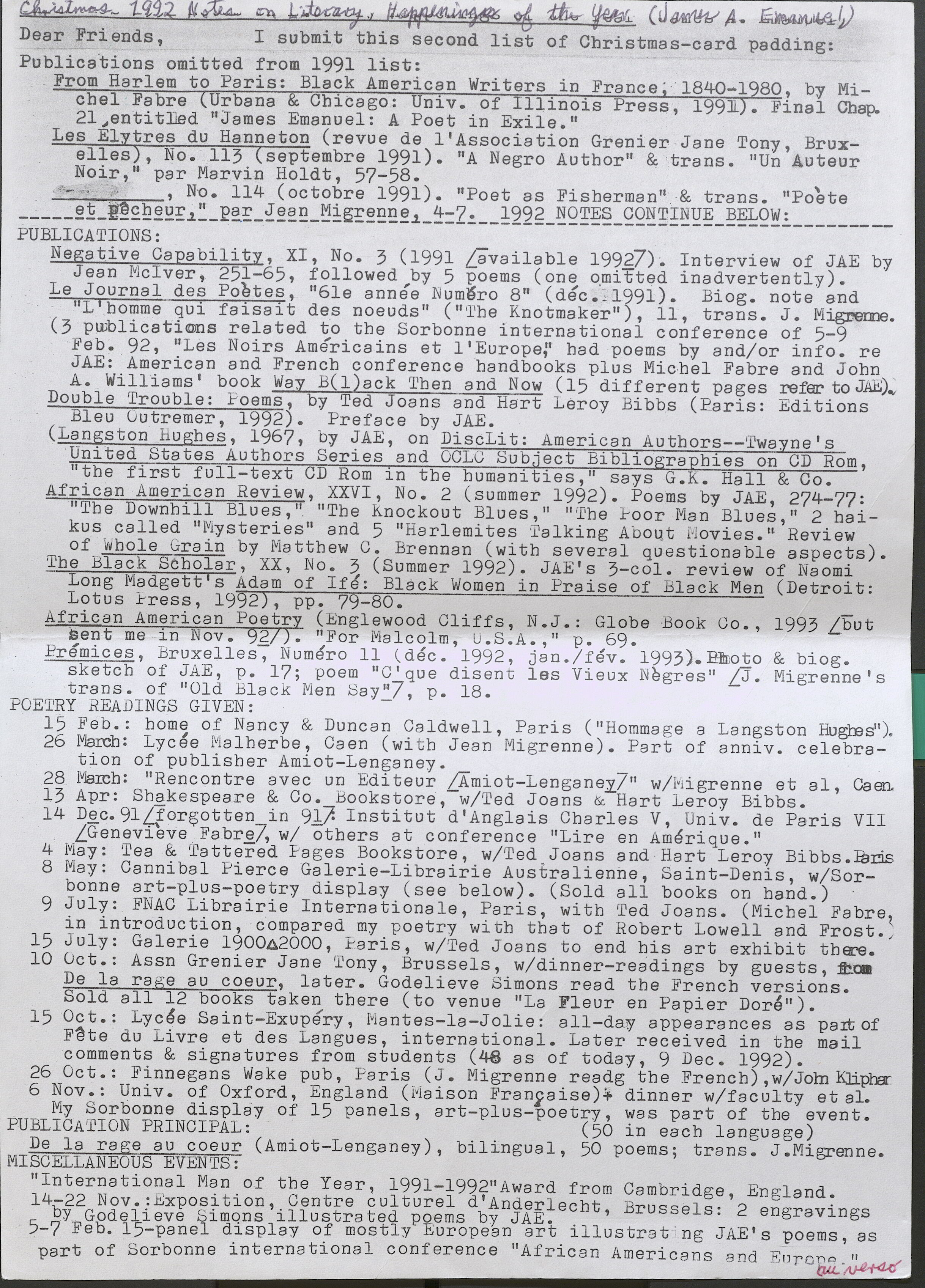 Dear Friends, I submit this second list of Christmas-card padding:  Publications omitted from 1991 list:  From Harlem to Paris: Black American Writers in France, 1840-1980, by Michel Fabre Urbana & Chicago: Univ. of Illinois Press, 1991). Final Chap. 21,entitled "James Emanuel: A Poet in Exile."  Les Elytres du Hanneton (revue de l'Association Grenier Jane Tony, Bruxelles), No. 113 (septembre 1991). "A Negro Author" & trans. "Un Auteur Noir," par Marvin Holdt, 57-58. ,  No. 114 (octobre 1991). "Poet as Fisberman” & trans. "Poete et pecheur," par Jean Migrenne, 4-7 1992  NOTES CONTINUE BELOW: ________  PUBLICATIONS:  Negative Capability, XI, No. 3 (1991 [available 1992]). Interview of JAE by Jean Mciver, 251-65, followed by 5 poems ( one o.mitted inadvertently).  Le Journal des Poetes, "6le annee Numero 8" (dec. 1991). Biog. note and "L' homme qui faisait des noeuds" ( "The Knotmaker"), 11, trans. J. Migrenne.  (3 publications related to the Sorbonne international conference of 5-9 Feb. 92, "Les Noirs Americains et l 'Europe.”  had poems by and/or info. re JAE: American and French conference handbooks plus Michel Fabre and John A. Williams' book Way B( l)ack Tben and Now ( 15 different pages refer to JAE).  Double Trouble: Poems, by Ted Joans and Hart Leroy Bibbs (Paris: Editions Bleu Outremer, 1992). Preface by JAE.  (Langston Hughes, 1967, by JAE, on DiscLit: American Autbors--'Twayne' s United States Authors Series and OCLC Subject Bibliographies on CD Rom, "the first full-text CD Rom in the humanities," says G.K. Hall & Co.  African American Review, XXVI, No. 2 (summer 1992). Poems by JAE, 274-77: "The Downhill Blues, " "The Knockout Blues," "The Poor Man Blues," 2 baikus called "Mysteries" and 5 "Harlemites Talking About Movies." Review of Whole Grain by Matthew C. Brennan (with several questionable aspects).  The Black Scholar, XX, No. 3 (Summer 1992). JAE's 3-col. review of Naomi Long Madgett’s Adam of Ife: Black Women in Praise of Black Men (Detroit: Lotus Press, 1992), pp. 79-80.  African American Poetry (Englewood Cliffs, N.J.: Globe Book Go., 1993 [but sent me in Nov. 92/). "For Malcolm, U.S.A.," p. 69.  Premices, Bruxelles, Numero 11 (dec. 1992, jan./fev. 1993). Pmoto & biog. sketch of JAE, p. 17; poem "C'que disent les Vieux Negres" J. Migrenne's trans. of "Old Black Men Say"], p. 18. POETRY READINGS GIVEN: -  15 .Feb.: borne of Nancy & Duncan Caldwell, Paris ( "Hommage a Langston Hughes").  26 March: Lycee Malherbe, Caen (with Jean Migrenne ) . Part of anniv. celebration of publisher Amiot-Lenganey. _  28 March: "Rencontre avec un Editeur LAmiot-Lenganey" w/Migrenne et al, Caen.  13 Apr: Shakespeare & Co. bookstore, w/Ted Joans & Hart Leroy Bibbs.  14 Dec. 91 [forgotten in 91]. Institut d'Anglais Charles V, Univ. de Paris VII [Genevieve Fabre], w/ others at conference "Lire en Amerique."  4 May: Tea & Tattered Pages Bookstore, w/ Ted Joans and Hart Leroy Bibbs. Paris  8 May: Cannibal Pierce Galerie-Librairie Australienne, Saint-Denis, w/Sorbonne art-plus-poetry display (see below). (Sold all books on band.)  9 July: FNAC Librairie Internationale, Paris, with Ted Joans. (Michel Fabre, in introduction, compared my poetry with that of Hobert Lowell and Frost.;  15 July: Galerie 1900 2000, Paris, w/Ted Joans to end his art exhibit there.  10 Oct.: Assn Grenier Jane Tony, Brussels, w/dinner-readings by guests, from De la rage au coeur, later. Godelieve Simons read the French versions. Sold all 12 books taken there (to venue "La Fleur en Papier Dore").  15 Oct.: Lycee Saint-Exupery, Mantes-la-Jolie: all-day appearances as part of Fete du Livre et des Langues, international. Later received in the mail comments & signatures from students (48 as of today, 9 Dec. 1992).  26 Oct.: Finnegans Wake pub, Paris (J. Migrenne reading the French),w/John Klipha  6 Nov.: Univ. of Oxford, England (Maison Francaise) dinner w/faculty et al. My Sorbonne display of 15 panels, art-plus-poetry, was part of the event.  PUBLICATION PRINCIPAL: (50 in each language)  De la rage au coeur (Amiot-Lenganey), bilingual, 50 poems; trans. J. Migrenne.  MISCELLANEOUS EVENTS:  "International Man of the Year, 1991-1992” Award from Cambridge England.  14-22 Nov.: Exposition. Centre cultural d'Anderlecht, Brussels: '2 engravings by Godelieve Simons illustrated poems by JAE.  5-7 Feb. 15-panel display of mostly European art illustrating JAE's poems, as part of Sorbonne international conference "African Americans and Europe-"