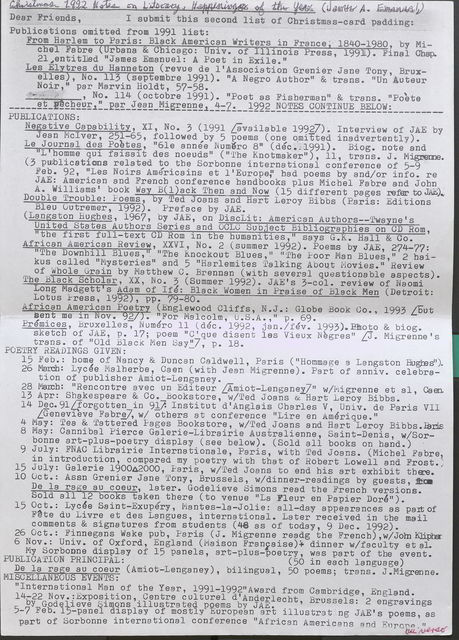 Dear Friends, I submit this second list of Christmas-card padding:  Publications omitted from 1991 list:  From Harlem to Paris: Black American Writers in France, 1840-1980, by Michel Fabre Urbana & Chicago: Univ. of Illinois Press, 1991). Final Chap. 21,entitled "James Emanuel: A Poet in Exile."  Les Elytres du Hanneton (revue de l'Association Grenier Jane Tony, Bruxelles), No. 113 (septembre 1991). "A Negro Author" & trans. "Un Auteur Noir," par Marvin Holdt, 57-58. ,  No. 114 (octobre 1991). "Poet as Fisberman” & trans. "Poete et pecheur," par Jean Migrenne, 4-7 1992  NOTES CONTINUE BELOW: ________  PUBLICATIONS:  Negative Capability, XI, No. 3 (1991 [available 1992]). Interview of JAE by Jean Mciver, 251-65, followed by 5 poems ( one o.mitted inadvertently).  Le Journal des Poetes, "6le annee Numero 8" (dec. 1991). Biog. note and "L' homme qui faisait des noeuds" ( "The Knotmaker"), 11, trans. J. Migrenne.  (3 publications related to the Sorbonne international conference of 5-9 Feb. 92, "Les Noirs Americains et l 'Europe.”  had poems by and/or info. re JAE: American and French conference handbooks plus Michel Fabre and John A. Williams' book Way B( l)ack Tben and Now ( 15 different pages refer to JAE).  Double Trouble: Poems, by Ted Joans and Hart Leroy Bibbs (Paris: Editions Bleu Outremer, 1992). Preface by JAE.  (Langston Hughes, 1967, by JAE, on DiscLit: American Autbors--'Twayne' s United States Authors Series and OCLC Subject Bibliographies on CD Rom, "the first full-text CD Rom in the humanities," says G.K. Hall & Co.  African American Review, XXVI, No. 2 (summer 1992). Poems by JAE, 274-77: "The Downhill Blues, " "The Knockout Blues," "The Poor Man Blues," 2 baikus called "Mysteries" and 5 "Harlemites Talking About Movies." Review of Whole Grain by Matthew C. Brennan (with several questionable aspects).  The Black Scholar, XX, No. 3 (Summer 1992). JAE's 3-col. review of Naomi Long Madgett’s Adam of Ife: Black Women in Praise of Black Men (Detroit: Lotus Press, 1992), pp. 79-80.  African American Poetry (Englewood Cliffs, N.J.: Globe Book Go., 1993 [but sent me in Nov. 92/). "For Malcolm, U.S.A.," p. 69.  Premices, Bruxelles, Numero 11 (dec. 1992, jan./fev. 1993). Pmoto & biog. sketch of JAE, p. 17; poem "C'que disent les Vieux Negres" J. Migrenne's trans. of "Old Black Men Say"], p. 18. POETRY READINGS GIVEN: -  15 .Feb.: borne of Nancy & Duncan Caldwell, Paris ( "Hommage a Langston Hughes").  26 March: Lycee Malherbe, Caen (with Jean Migrenne ) . Part of anniv. celebration of publisher Amiot-Lenganey. _  28 March: "Rencontre avec un Editeur LAmiot-Lenganey" w/Migrenne et al, Caen.  13 Apr: Shakespeare & Co. bookstore, w/Ted Joans & Hart Leroy Bibbs.  14 Dec. 91 [forgotten in 91]. Institut d'Anglais Charles V, Univ. de Paris VII [Genevieve Fabre], w/ others at conference "Lire en Amerique."  4 May: Tea & Tattered Pages Bookstore, w/ Ted Joans and Hart Leroy Bibbs. Paris  8 May: Cannibal Pierce Galerie-Librairie Australienne, Saint-Denis, w/Sorbonne art-plus-poetry display (see below). (Sold all books on band.)  9 July: FNAC Librairie Internationale, Paris, with Ted Joans. (Michel Fabre, in introduction, compared my poetry with that of Hobert Lowell and Frost.;  15 July: Galerie 1900 2000, Paris, w/Ted Joans to end his art exhibit there.  10 Oct.: Assn Grenier Jane Tony, Brussels, w/dinner-readings by guests, from De la rage au coeur, later. Godelieve Simons read the French versions. Sold all 12 books taken there (to venue "La Fleur en Papier Dore").  15 Oct.: Lycee Saint-Exupery, Mantes-la-Jolie: all-day appearances as part of Fete du Livre et des Langues, international. Later received in the mail comments & signatures from students (48 as of today, 9 Dec. 1992).  26 Oct.: Finnegans Wake pub, Paris (J. Migrenne reading the French),w/John Klipha  6 Nov.: Univ. of Oxford, England (Maison Francaise) dinner w/faculty et al. My Sorbonne display of 15 panels, art-plus-poetry, was part of the event.  PUBLICATION PRINCIPAL: (50 in each language)  De la rage au coeur (Amiot-Lenganey), bilingual, 50 poems; trans. J. Migrenne.  MISCELLANEOUS EVENTS:  "International Man of the Year, 1991-1992” Award from Cambridge England.  14-22 Nov.: Exposition. Centre cultural d'Anderlecht, Brussels: '2 engravings by Godelieve Simons illustrated poems by JAE.  5-7 Feb. 15-panel display of mostly European art illustrating JAE's poems, as part of Sorbonne international conference "African Americans and Europe-"
