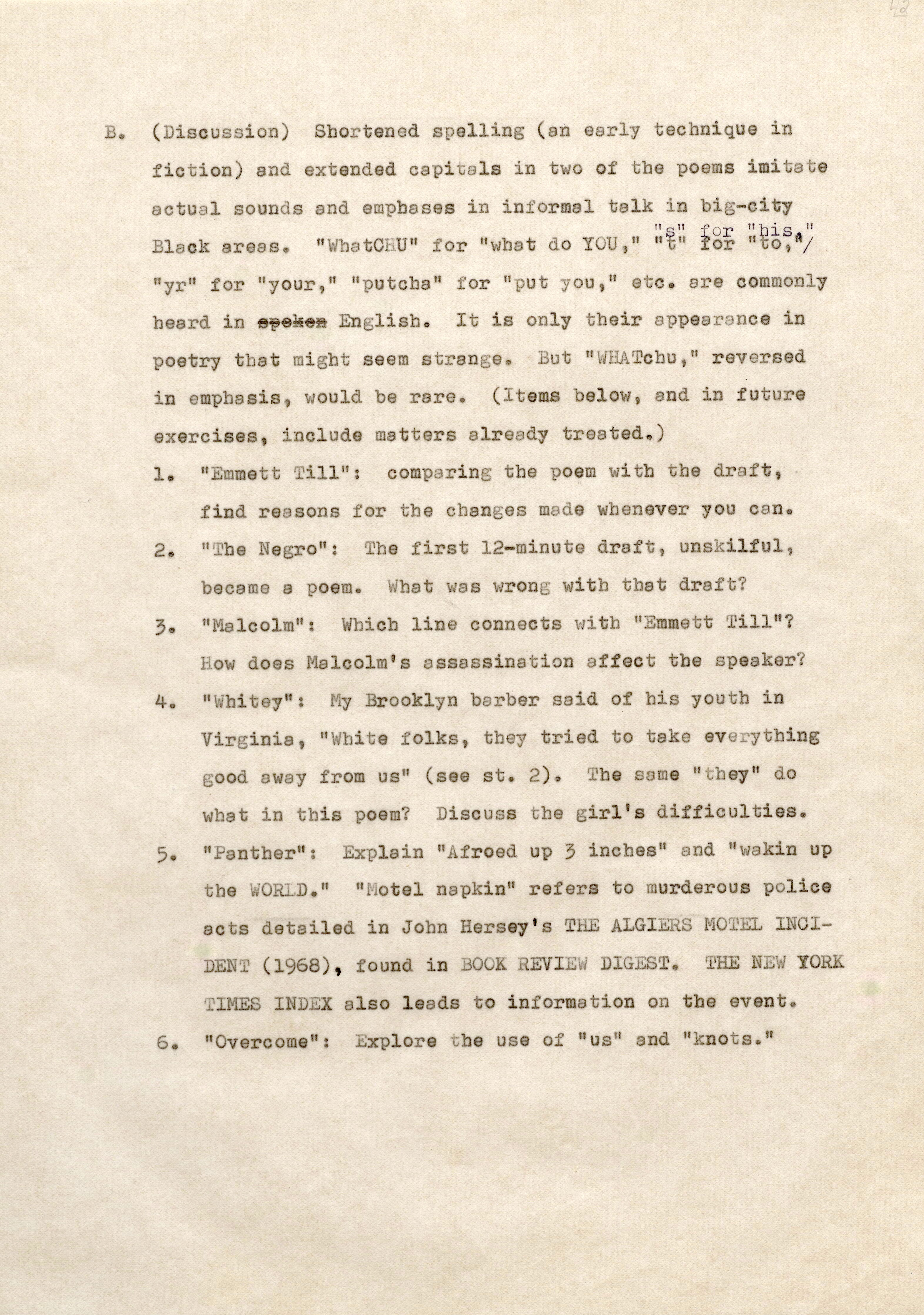 It (Discussion) Shortened spellin (an early t echnique in f iction) and extended capitals into of the poems imitate actual sounds and e phases in i nformal talk in big-city Black reas " s" f or "his " "Whatc HU" f or " what do Y U , " " t" for "to, "/ "yr" for "your, 11 "putcha" f or "put you " etc. are commonly heard in þÿ s6 p6E ong6l iksh6. It is only t heir appearance in poetry that might seem strange. But " WHATchu ," reversed i n emphasis would be rare. (Items below, and in future exercises, include matters already treated.) 1. " mmett Ti l": comparing t he poem wi b the draft, f ind reasons for the chan es made wh enever you cen., 2. "The e ro": Th f irst 12-minute draft unskilful, became a poem. Jbat as wrong with tha t draft? 3. "Malcolm": Whichline connects with "Emmett I ill"? How does Malcolm's assassination affect th speaker? 4. "Whitey": MyBrooklyn barb r said of bis youth in Virginia, "White folks, theytried t o take everything .ood away f ro us 11 (see st. 2) The same "they" do what in this poem? Discuss t he girl's difficulties. 5. "anth r": xplain "A froed up 3 inches" and "wakin up LD." " otel napkin" refers to murderous police acts detailed in John ersey' s H ALGIERS MO TEL NCID 1968) , found in O K EVI W D GES " THE NE W 0 K T M ES I EX also leads to information on the event. 6. "Overcome": Explore t he use of "us" end "knots."