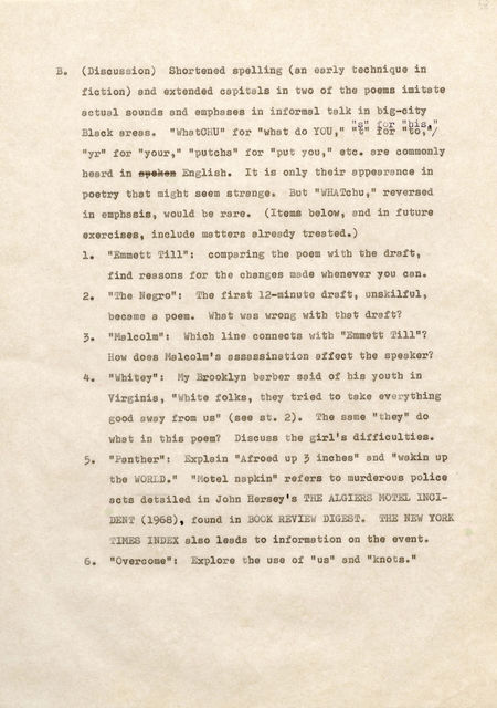 It (Discussion) Shortened spellin (an early t echnique in f iction) and extended capitals into of the poems imitate actual sounds and e phases in i nformal talk in big-city Black reas " s" f or "his " "Whatc HU" f or " what do Y U , " " t" for "to, "/ "yr" for "your, 11 "putcha" f or "put you " etc. are commonly heard in þÿ s6 p6E ong6l iksh6. It is only t heir appearance in poetry that might seem strange. But " WHATchu ," reversed i n emphasis would be rare. (Items below, and in future exercises, include matters already treated.) 1. " mmett Ti l": comparing t he poem wi b the draft, f ind reasons for the chan es made wh enever you cen., 2. "The e ro": Th f irst 12-minute draft unskilful, became a poem. Jbat as wrong with tha t draft? 3. "Malcolm": Whichline connects with "Emmett I ill"? How does Malcolm's assassination affect th speaker? 4. "Whitey": MyBrooklyn barb r said of bis youth in Virginia, "White folks, theytried t o take everything .ood away f ro us 11 (see st. 2) The same "they" do what in this poem? Discuss t he girl's difficulties. 5. "anth r": xplain "A froed up 3 inches" and "wakin up LD." " otel napkin" refers to murderous police acts detailed in John ersey' s H ALGIERS MO TEL NCID 1968) , found in O K EVI W D GES " THE NE W 0 K T M ES I EX also leads to information on the event. 6. "Overcome": Explore t he use of "us" end "knots."