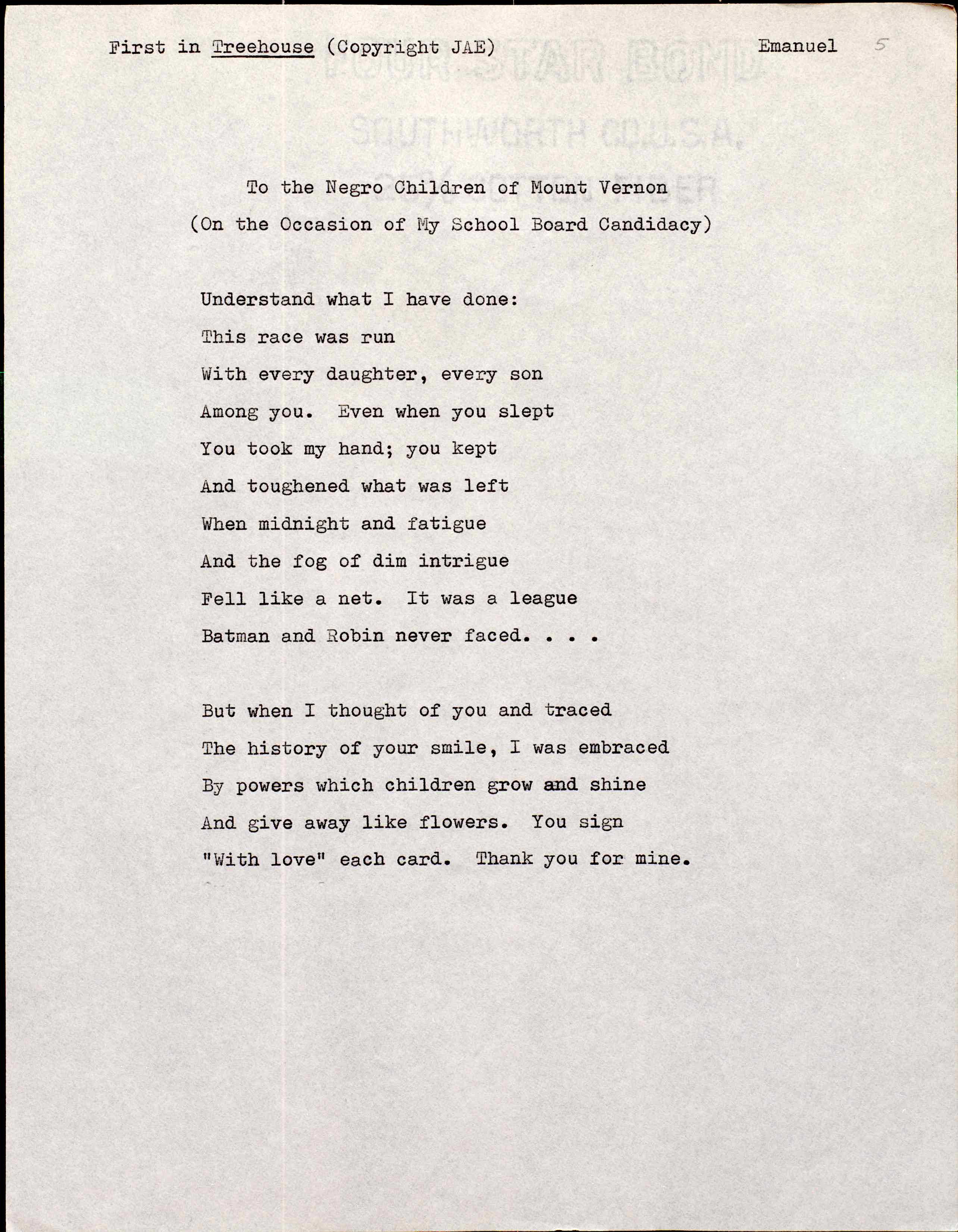 First in Treehouse (Copyright JAE)     Emanuel


To the Negro Children of Mount Vernon
    (On the Occasion of My School Board Candidacy)


Understand what I have done: 
This race was run
With every daughter, every son
Among you. Even when you slept
You took my hand; you kept
And toughened what was left 
When midnight and fatigue
And the fog of dim intrigue
Fell like a net. It was a league 
Batman and Robin never faced. . .

But when 1 thought of you and traced
The history of your smile, I was embraced
By powers which children grow and shine
And give away like flowers. You sign
"With love" each card. Thank you for mine.
