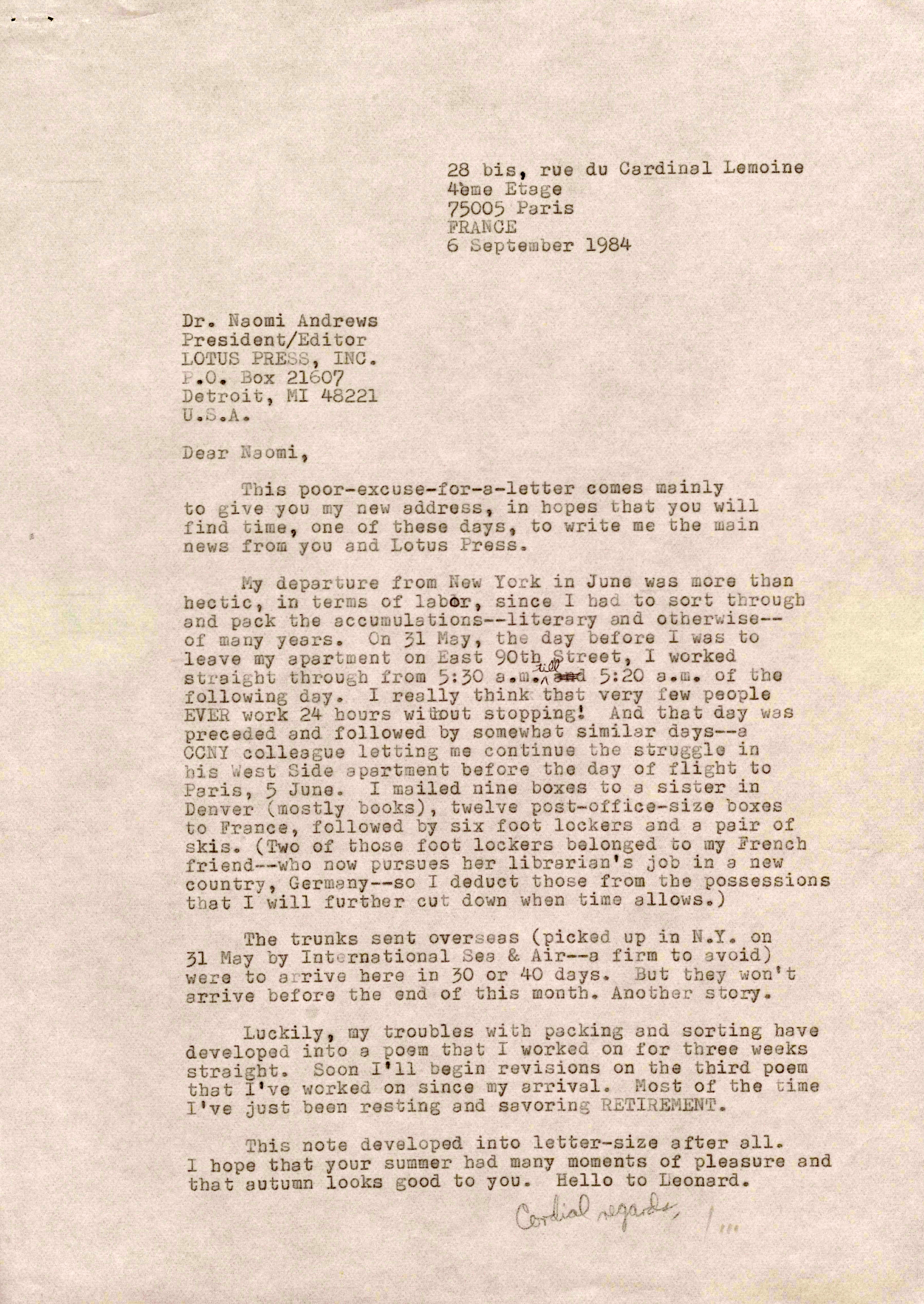 28 bis, rue du Cardinal Lemoine        4ème Etage
      75005 Paris 
      FRANCE
      6 September 1984


Dr. Naomi Andrews
President/Editor
LOTUS PRESS, INC.
P.O. Box 21607
Detroit, MI 48221
U.S.A.

Dear Naomi,

 This poor-excuse-for-a-letter comes mainly
to give you my new address, in hopes that you will
find time, one of these days, to write me the main
news from you and Lotus Press.

 My departure from New York in June was more than
hectic, in terms of labor, since I had to sort through
and pack the accumulations--literary and otherwise--
of many years. On 31 May, the day before I was to
leave my apartment on East 90th Street, I worked
straight through from 5:30 a.m. till and 5:20 a.m. of the
following day. I really think that very few people
EVER work 24 hours without stopping! And that day was
preceded and followed by somewhat similar days--a
CCNY colleague letting me continue the struggle in
his West Side apartment before the day of flight to
Paris, 5 June. I mailed nine boxes to a sister in
Denver (mostly books), twelve post-office-size boxes
to France, followed by six foot lockers and a pair of
skis. (Two of those foot lockers belonged to my French
friend--who now pursues her librarian's job in a new
country, Germany--so I deduct those from the possessions
that I will further cut down when time allows.)

 The trunks sent overseas (picked up in N.Y. on
31 May by International Sea & Air--a firm to avoid)
were to arrive here in 30 or 40 days. But they won't
arrive here before the end of this month. Another story.

 Luckily, my troubles with packing and sorting have
developed into a poem that I worked on for three weeks
straight. Soon I'll begin revisions on the third poem
that I've worked on since my arrival. Most of the time
I've just been resting and savoring RETIREMENT.

 This note developed into letter-size after all.
I hope that your summer had many moments of pleasure and
that autumn looks good to you. Hello to Leonard.

      Cordial regards,

         Jim
