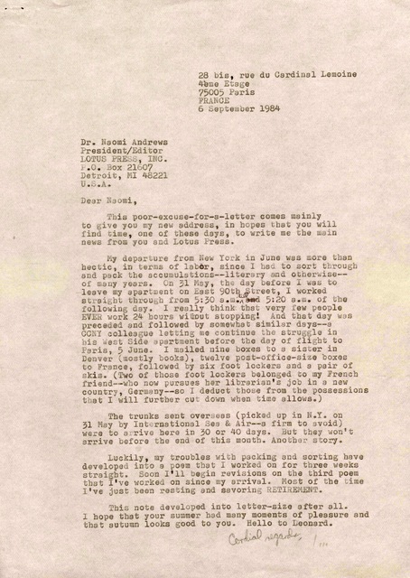 28 bis, rue du Cardinal Lemoine        4ème Etage
      75005 Paris 
      FRANCE
      6 September 1984


Dr. Naomi Andrews
President/Editor
LOTUS PRESS, INC.
P.O. Box 21607
Detroit, MI 48221
U.S.A.

Dear Naomi,

 This poor-excuse-for-a-letter comes mainly
to give you my new address, in hopes that you will
find time, one of these days, to write me the main
news from you and Lotus Press.

 My departure from New York in June was more than
hectic, in terms of labor, since I had to sort through
and pack the accumulations--literary and otherwise--
of many years. On 31 May, the day before I was to
leave my apartment on East 90th Street, I worked
straight through from 5:30 a.m. till and 5:20 a.m. of the
following day. I really think that very few people
EVER work 24 hours without stopping! And that day was
preceded and followed by somewhat similar days--a
CCNY colleague letting me continue the struggle in
his West Side apartment before the day of flight to
Paris, 5 June. I mailed nine boxes to a sister in
Denver (mostly books), twelve post-office-size boxes
to France, followed by six foot lockers and a pair of
skis. (Two of those foot lockers belonged to my French
friend--who now pursues her librarian's job in a new
country, Germany--so I deduct those from the possessions
that I will further cut down when time allows.)

 The trunks sent overseas (picked up in N.Y. on
31 May by International Sea & Air--a firm to avoid)
were to arrive here in 30 or 40 days. But they won't
arrive here before the end of this month. Another story.

 Luckily, my troubles with packing and sorting have
developed into a poem that I worked on for three weeks
straight. Soon I'll begin revisions on the third poem
that I've worked on since my arrival. Most of the time
I've just been resting and savoring RETIREMENT.

 This note developed into letter-size after all.
I hope that your summer had many moments of pleasure and
that autumn looks good to you. Hello to Leonard.

      Cordial regards,

         Jim
