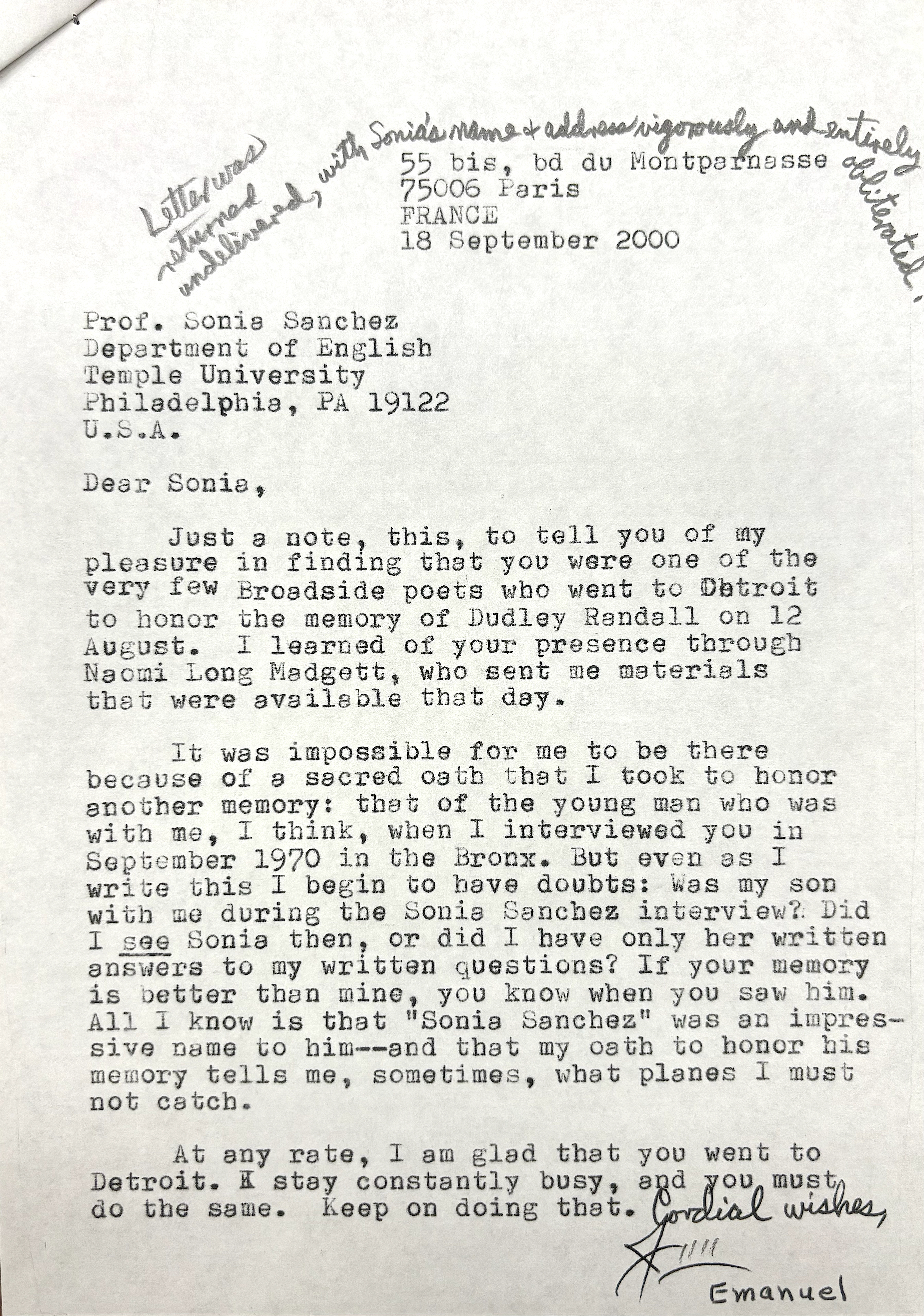 [*Letter was returned undelivered, with Sonia's name & address vigorously and entirely obliterated.*]

       55 bis, bd du Montparnasse
       75006 Paris
       FRANCE
       18 September 2000


Prof. Sonia Sanchez
Department of English
Temple University
Philadelphia, PA 19122
U.S.A.

Dear Sonia,

 Just a note, this, to tell you of my
pleasure in finding that you were one of the
very few Broadside poets who went to Detroit 
to honor the memory of Dudley Randall on 12
August. I learned of your presence through
Naomi Long Madgett, who sent me materials
that were available that day.

 It was impossible for me to be there
because of a sacred oath that I took to honor
another memory: that of the young man who was
with me, I think, when I interviewed you in
September 1970 in the Bronx. But even as I 
write this I begin to have doubts: Was my son
with me during the Sonia Sanchez interview? Did
I see Sonia then, or did I have only her written
answers to my written questions? If your memory
is better than mine, you know when you saw him.
All I know is that "Sonia Sanchez" was an impres-
sive name to him--and that my oath to honor his 
memory tells me, sometimes, what planes I must
not catch.

 At any rate, I am glad that you went to
Detroit. I stay constantly busy, and you must
do the same. Keep on doing that.

    Cordial wishes,

     Jim
      Emanuel
          


