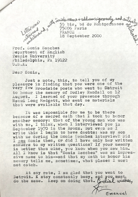 [*Letter was returned undelivered, with Sonia's name & address vigorously and entirely obliterated.*]

       55 bis, bd du Montparnasse
       75006 Paris
       FRANCE
       18 September 2000


Prof. Sonia Sanchez
Department of English
Temple University
Philadelphia, PA 19122
U.S.A.

Dear Sonia,

 Just a note, this, to tell you of my
pleasure in finding that you were one of the
very few Broadside poets who went to Detroit 
to honor the memory of Dudley Randall on 12
August. I learned of your presence through
Naomi Long Madgett, who sent me materials
that were available that day.

 It was impossible for me to be there
because of a sacred oath that I took to honor
another memory: that of the young man who was
with me, I think, when I interviewed you in
September 1970 in the Bronx. But even as I 
write this I begin to have doubts: Was my son
with me during the Sonia Sanchez interview? Did
I see Sonia then, or did I have only her written
answers to my written questions? If your memory
is better than mine, you know when you saw him.
All I know is that "Sonia Sanchez" was an impres-
sive name to him--and that my oath to honor his 
memory tells me, sometimes, what planes I must
not catch.

 At any rate, I am glad that you went to
Detroit. I stay constantly busy, and you must
do the same. Keep on doing that.

    Cordial wishes,

     Jim
      Emanuel
          

