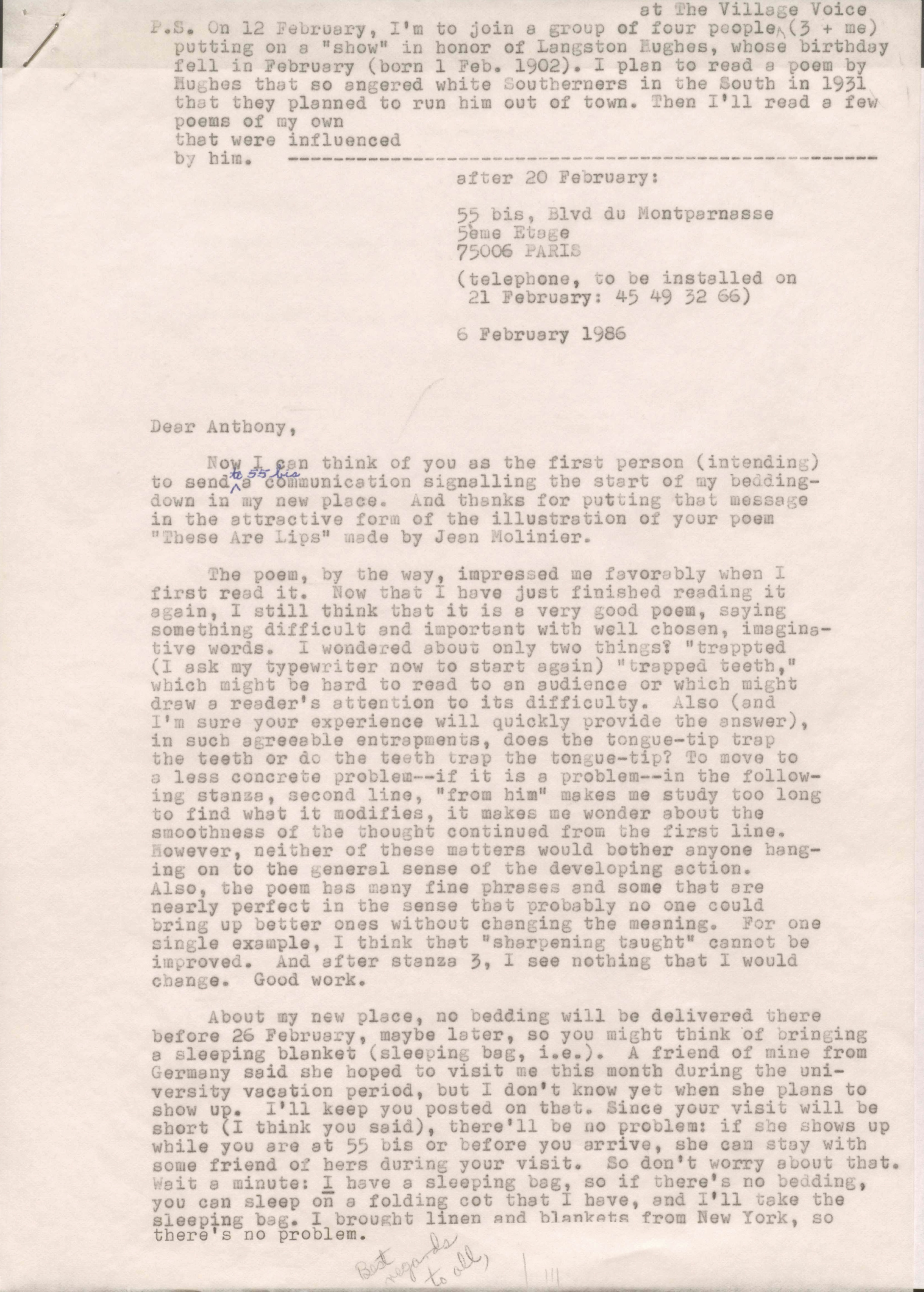 after 20 February:

     55 bis, Blvd du Montparnasse
     5ème Etage
     75006 PARIS

     (telephone, to be installed on 
      21 February: 45 49 52 65) 

6 February 1986 


Dear Anthony, 

Now I can think of you as the first person (intending) 
to send to 55 bis a communication signalling the start of my bedding-  
down in to my new place. And thanks for putting that message
in the attractive form of the illustration of your poem
"These Are Lips" made by Jean Molinier.

 The poem, by the way, impressed me favorably when I 
first read it. Now that I have just finished reading it
again, I still think now that it is a very good poem, saying
something difficult and important with well chosen, imagina-
tive words. I wondered about only two things? "trapped
(I ask my typewriter now to start again) "trapped teeth,"
which might be hard to read to an audience or which might
draw a reader's attention to its difficulty. Also (and
I'm sure your experience will quickly provide the answer),
in such agreeable entrapments, does the tongue-tip trap
the teeth or do the teeth trap the tongue-tip? To move to
a less concrete problems--if it is a problem--in the follow-
ing stanza, second line, "from him" makes me study too long
to find what it modifies, it makes me wonder about the
smoothness of the thought continued from the first line.
However, neither of these matters would bother anyone hang-
ing onto the general sense of the developing action.
Also, the poem has many fine phrases and some that are
nearly perfect in the sense that probably no one could
bring up better ones without changing the meaning. For one
single example, I think that "sharpening taught" cannot be
improved. And after stanza 3, I see nothing that I would
change. Good work.

 About my new place, no bedding will be delivered there
before 26 February, maybe later, so you might think of bringing
a sleeping blanket (sleeping bag, i.e.). A friend of mine from
Germany said she hoped to visit me this month during the uni-
versity vacation period, but I don't know yet when she plans to
show up. I'll keep you posted on that. Since your visit will be 
short (I think you said), there'll be no problem: if she shows up
while you are at 55 bis or before you arrive, she can stay with
some friends of hers during your visit. So don't worry about that.
Wait a minute: I have a sleeping bag, so if there's no bedding,
you can sleep on a folding cot that I have, and I'll take the
sleeping bag. I brought linen and blankets from New York, so
there's no problem.

Best regards to all, 

P.S.  On 12 February, I'm to join a group of four people
 at The Village Voice (3 + me)
 putting on a "show" in honor of Langston Hughes, whose birthday
 fell in February (born 1 Feb. 1902). I plan to read a poem by
 Hughes that so angered white Southerners in the South in 1931
 that they planned to run him out of town. Then I'll read a few
 poems of my own
 that ere influenced
 by him. ---------------------------------------------------


