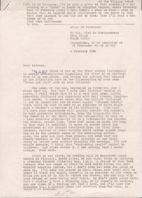 after 20 February:
55 bis, Blvd du Montparnasse
5ème Etage
75006 PARIS
(telephone, to be installed on
21 February: 45 49 52 65)
6 February 1986
Dear Anthony,
Now I can think of you as the first person (intending)
to send to 55 bis a communication signalling the start of my bedding-
down in to my new place. And thanks for putting that message
in the attractive form of the illustration of your poem
"These Are Lips" made by Jean Molinier.
The poem, by the way, impressed me favorably when I
first read it. Now that I have just finished reading it
again, I still think now that it is a very good poem, saying
something difficult and important with well chosen, imagina-
tive words. I wondered about only two things? "trapped
(I ask my typewriter now to start again) "trapped teeth,"
which might be hard to read to an audience or which might
draw a reader's attention to its difficulty. Also (and
I'm sure your experience will quickly provide the answer),
in such agreeable entrapments, does the tongue-tip trap
the teeth or do the teeth trap the tongue-tip? To move to
a less concrete problems--if it is a problem--in the follow-
ing stanza, second line, "from him" makes me study too long
to find what it modifies, it makes me wonder about the
smoothness of the thought continued from the first line.
However, neither of these matters would bother anyone hang-
ing onto the general sense of the developing action.
Also, the poem has many fine phrases and some that are
nearly perfect in the sense that probably no one could
bring up better ones without changing the meaning. For one
single example, I think that "sharpening taught" cannot be
improved. And after stanza 3, I see nothing that I would
change. Good work.
About my new place, no bedding will be delivered there
before 26 February, maybe later, so you might think of bringing
a sleeping blanket (sleeping bag, i.e.). A friend of mine from
Germany said she hoped to visit me this month during the uni-
versity vacation period, but I don't know yet when she plans to
show up. I'll keep you posted on that. Since your visit will be
short (I think you said), there'll be no problem: if she shows up
while you are at 55 bis or before you arrive, she can stay with
some friends of hers during your visit. So don't worry about that.
Wait a minute: I have a sleeping bag, so if there's no bedding,
you can sleep on a folding cot that I have, and I'll take the
sleeping bag. I brought linen and blankets from New York, so
there's no problem.
Best regards to all,
P.S. On 12 February, I'm to join a group of four people
at The Village Voice (3 + me)
putting on a "show" in honor of Langston Hughes, whose birthday
fell in February (born 1 Feb. 1902). I plan to read a poem by
Hughes that so angered white Southerners in the South in 1931
that they planned to run him out of town. Then I'll read a few
poems of my own
that ere influenced
by him. ---------------------------------------------------