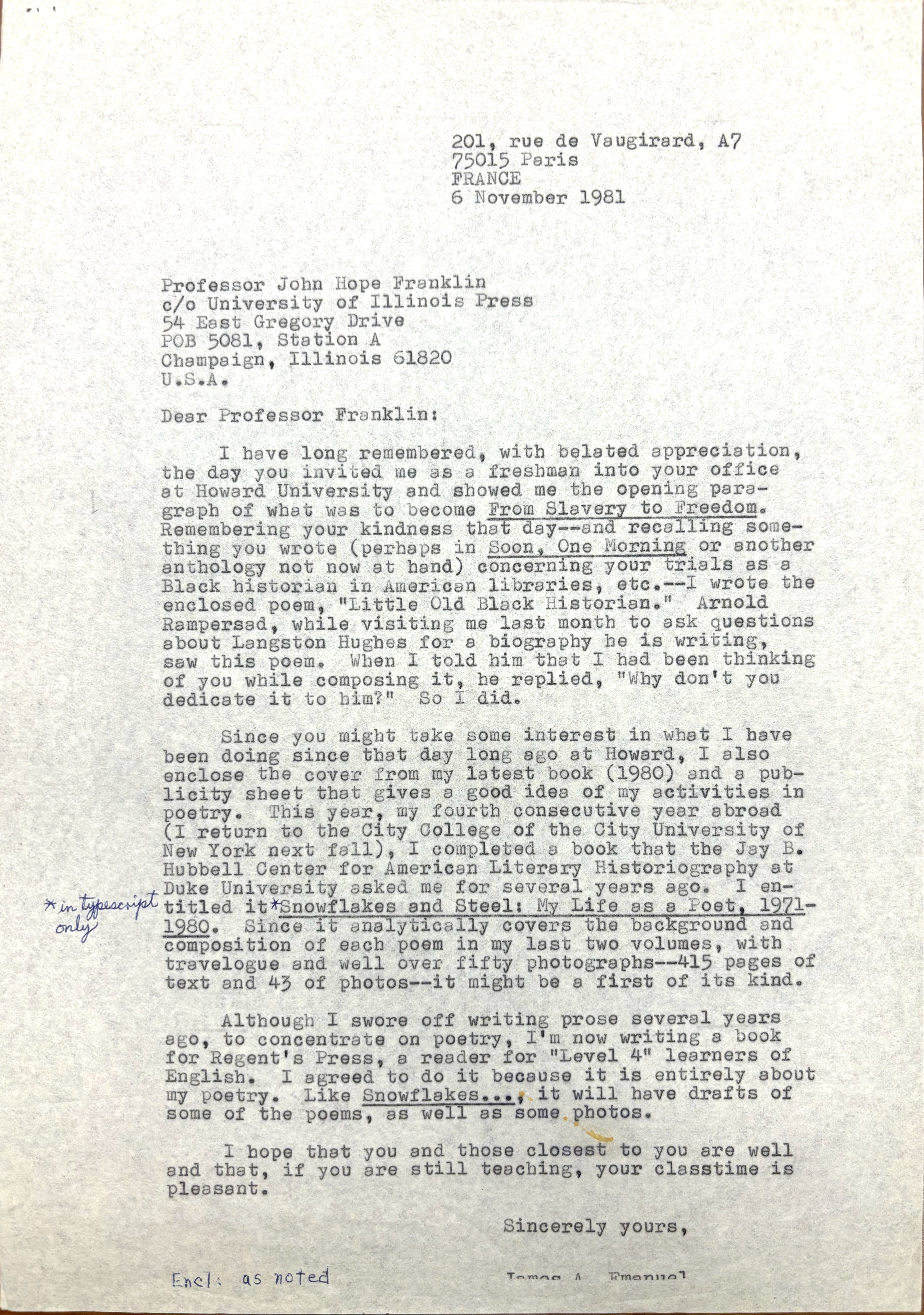 201, rue de Vaugirard, A7 
75015 Paris 
FRANCE 
6 November 1981 


Professor John Hope Franklin 
c/o University of Illinois Press 
54 East Gregory Drive 
POB 5081, Station A 
Champaign, Illinois 61820 
U.S.A. 

Dear Professor Franklin:

I have long remembered, with belated appreciation,
the day you invited me as a freshman into your office 
at Howard University and showed me the opening para— 
graph of what was to become From Slavery to Freedom. 
Remembering your kindness that day-- and recalling some— 
thing you wrote (perhaps in Soon, One Morning or another 
anthology not now at hand) concerning your trials as a 
Black historian in American libraries, etc.--I wrote the 
enclosed poem, "Little Old Black Historian." Arnold 
Rampersad, while visiting me last month to ask questions 
about Langston Hughes for a biography he is writing, 
saw this poem. When I told him that I had been thinking 
of you while composing it, he replied, "Why don't you 
dedicate it to hom?" So I did.

 
Since you might take some interest in what I have 
been doing since that day long ago at Howard, I also 
enclose the cover from my latest book (1980) and a pub— 
licity sheet that gives a good idea of my activities in 
poetry. This year, my fourth consecutive year abroad 
(I return to the City College of the City University of 
New York next fall), I completed a book that the Jay B. 
Hubbell Center for American Literary Historiography at 
Duke University asked me for several years ago. I en-
titled it [*in typescript only*]
Snowf1akes and Steel: My Life as a Poet, 1971-
1980. Since It analytically covers the background and 
composition of each poem in my last two volumes, with 
travelogue and well over fifty photographs-415 pages of 
text and 43of photos—-it might be a first of its kind. 

Although I swore off writing prose several years 
ago, to concentrate on poetry, I'm now writing a book 
for Regent's Press, a reader for "Level 4" learners of 
English. I agreed to do it because it is entirely about 
my poetry. Like Snowflakes..., it will have drafts of 
some of the poems, as well as some photos. 

I hope that you and those closest to you are well 
and that, if you are still teaching, your classtime is 
pleasant.
Sincerely yours, 

James A. Emanuel
Encl: as noted