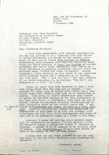 201, rue de Vaugirard, A7 
75015 Paris 
FRANCE 
6 November 1981 


Professor John Hope Franklin 
c/o University of Illinois Press 
54 East Gregory Drive 
POB 5081, Station A 
Champaign, Illinois 61820 
U.S.A. 

Dear Professor Franklin:

I have long remembered, with belated appreciation,
the day you invited me as a freshman into your office 
at Howard University and showed me the opening para— 
graph of what was to become From Slavery to Freedom. 
Remembering your kindness that day-- and recalling some— 
thing you wrote (perhaps in Soon, One Morning or another 
anthology not now at hand) concerning your trials as a 
Black historian in American libraries, etc.--I wrote the 
enclosed poem, "Little Old Black Historian." Arnold 
Rampersad, while visiting me last month to ask questions 
about Langston Hughes for a biography he is writing, 
saw this poem. When I told him that I had been thinking 
of you while composing it, he replied, "Why don't you 
dedicate it to hom?" So I did.

 
Since you might take some interest in what I have 
been doing since that day long ago at Howard, I also 
enclose the cover from my latest book (1980) and a pub— 
licity sheet that gives a good idea of my activities in 
poetry. This year, my fourth consecutive year abroad 
(I return to the City College of the City University of 
New York next fall), I completed a book that the Jay B. 
Hubbell Center for American Literary Historiography at 
Duke University asked me for several years ago. I en-
titled it [*in typescript only*]
Snowf1akes and Steel: My Life as a Poet, 1971-
1980. Since It analytically covers the background and 
composition of each poem in my last two volumes, with 
travelogue and well over fifty photographs-415 pages of 
text and 43of photos—-it might be a first of its kind. 

Although I swore off writing prose several years 
ago, to concentrate on poetry, I'm now writing a book 
for Regent's Press, a reader for "Level 4" learners of 
English. I agreed to do it because it is entirely about 
my poetry. Like Snowflakes..., it will have drafts of 
some of the poems, as well as some photos. 

I hope that you and those closest to you are well 
and that, if you are still teaching, your classtime is 
pleasant.
Sincerely yours, 

James A. Emanuel
Encl: as noted