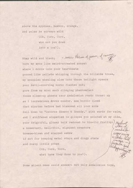 189

above the cypress, bamboo, orange,
and palms he surveys wild
  (Oh, Toro, Toro,
  who cut you down
  into a toy?).

Stay wild and black; [*main theme of poem, of course*]
burn my eyes like weird-streaked sunset
where I drove into your heartbeats
poured like pellets whipping through the hillside trees,
my knuckles wheeling slow into those twilight spears
your devil-snorting horns flashed out;
gore from my mind each clinging phantom fact
those close-up ghosts near Andalusian roads thrust up
as I incredulous drove nearer, saw heroic blood
that minutes before had blazoned all your side
dull down to “Osborne Sherry & Brandy,” pink words for sale;
and I stiffened stupefied to glimpse you pointed at my side,
your frightful, glossy bulk reduced to tin-lid frailty:
[*My first view of roadside signs using a whole-bull image — a surprise and disappointment.*]
a momentary, nail-thin, signpost creature
breeze-blown and slapped askew
if not for humping metal stays and dingy studs
and rusty little props
  (Oh, Toro, Toro
  what have they done to you?)

Some silent ones could answer: not only Andalusian toys,

