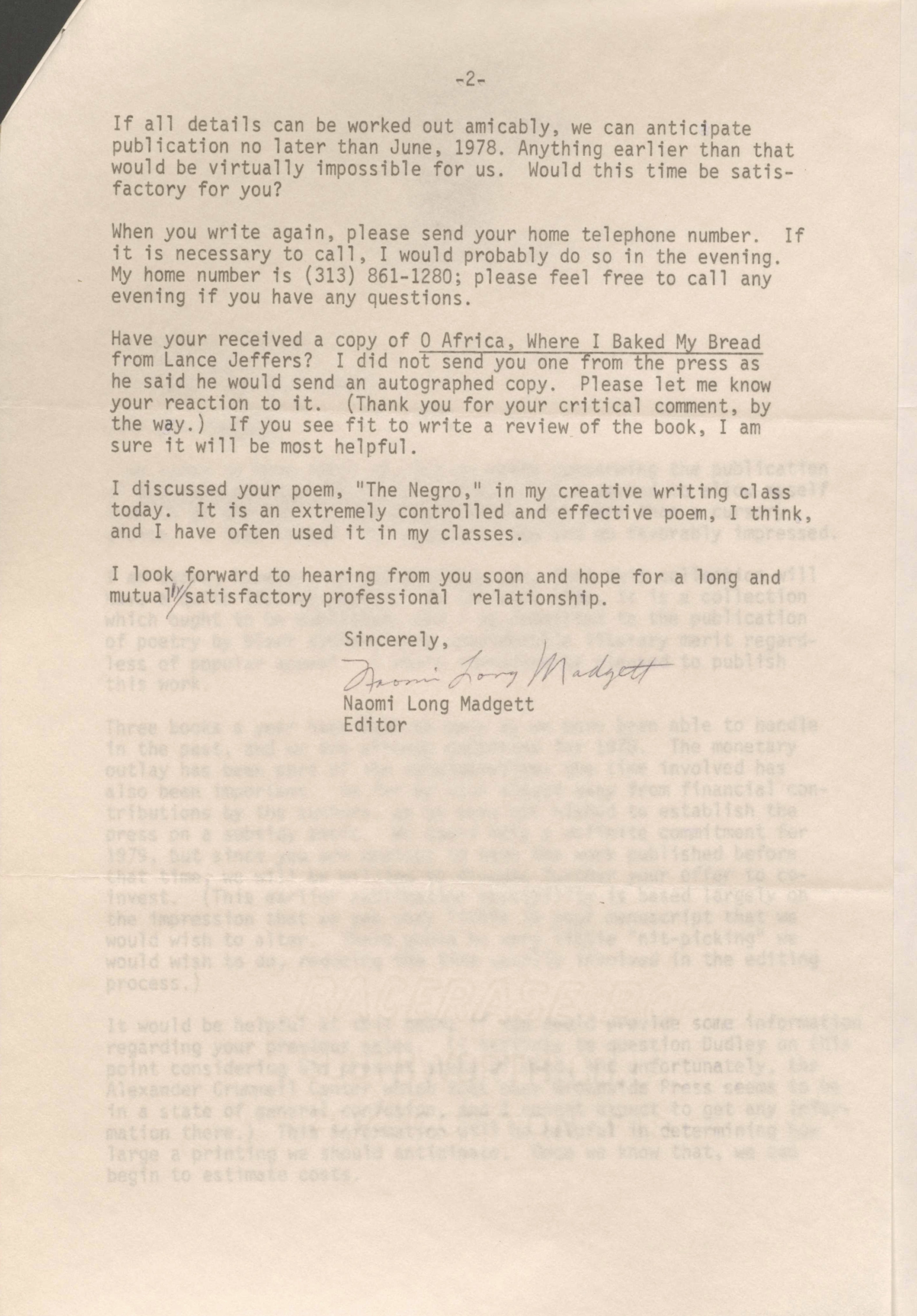 -2-

If all details can be worked out amicably, we can anticipate 
publication no later than June, 1978. Anything earlier than that 
would be virtually impossible for us. Would this time be satis- 
factory for you? 

When you write again, please send your home telephone number. If
it is necessary to call, I would probably do so in the evening. 
My home number is (313) 861-1280; please feel free to call any 
evening if you have any questions. 

Have your received a copy of 0 Africa, Where I Baked My Bread 
from Lance Jeffers? I did not send you one from the press as 
he said he would send an autographed copy. Please let me know 
your reaction to it. (Thank you for your critical comment, by 
the way.) If you see fit to write a review of the book, I am 
sure it will be most helpful. 

I discussed your poem, "The Negro," in my creative writing class 
today. It is an extremely controlled and effective poem, I think, 
and I have often used it in my classes. 

I look forward to hearing from you soon and hope for a long and 
mutually satisfactory professional relationship. 

Sincerely, 

[signature]

Naomi Long Madgett 
Editor
