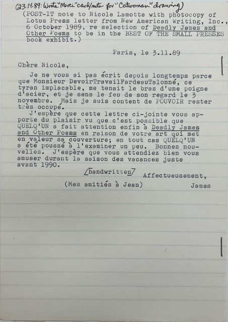 [*(23.11.89: Wrote "Merci" card/note for "Catwoman drawing)*]

(POST—IT note to Nicole Lamotte with photocopy of 
Lotus Press letter from New American Writing, Inc., 
6 October 1989, re selection of Deadly James and 
Other Poems to be in the BEST OF THE SMALL PRESSES 
book exhibit.) 


Paris, le 3.11.89 
Chére Nicole, 

Je ne vous ai pas écrit depuis longtemps parce 
que Monsieur DevoirTravai1FardeauTaloné, ce 
tyran implacable, me tenait le bras d'une poigne 
d'acier, et je sens le feu de son regard le 3 
novembre. Mais je suis content de POUVCIR rester 
très occupé. 

J'espère que cette lettre ci—jointe vous ap— 
porte du plaisir vu que c'est possible que 
QUELQ'UN a fait attention enfin à Deadly James 
and Other Poems en raison de votre art qui met 
en valeur sa couverture; en tout cas QUELQ'UN 
e été poussé à l'examiner un peu. Bonnes nou— 
velles. J'espère que vous attendiez bien vous 
amuser durant la saison des vacances juste 
avant 1990. 

   [handwritten]

      Affectueusement,
        James
   
(Mes amitiés à Jean) 